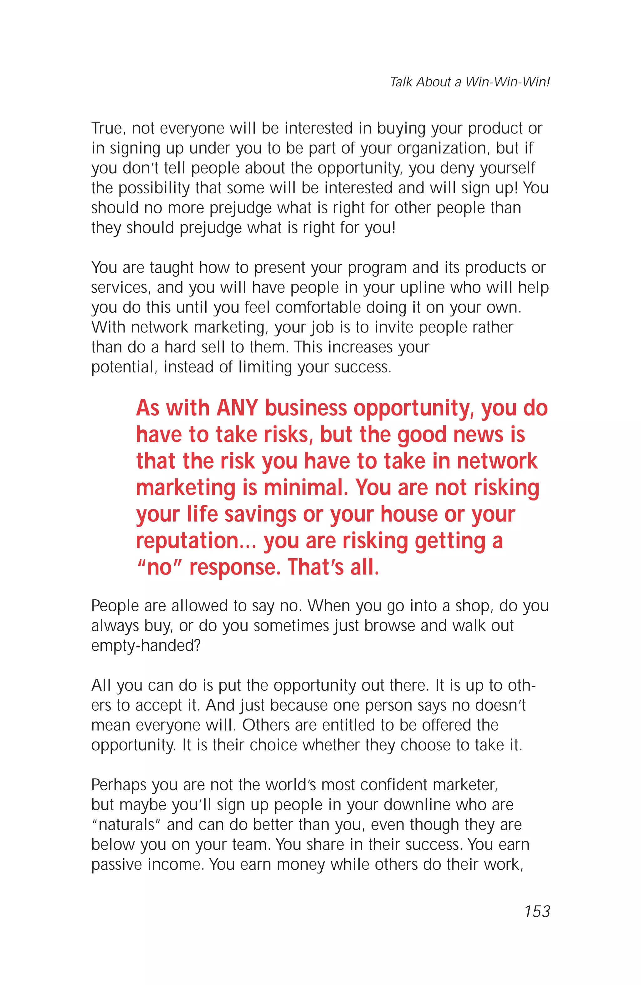True, not everyone will be interested in buying your product or
in signing up under you to be part of your organization, but if
you don’t tell people about the opportunity, you deny yourself
the possibility that some will be interested and will sign up! You
should no more prejudge what is right for other people than
they should prejudge what is right for you!
You are taught how to present your program and its products or
services, and you will have people in your upline who will help
you do this until you feel comfortable doing it on your own.
With network marketing, your job is to invite people rather
than do a hard sell to them. This increases your
potential, instead of limiting your success.
As with ANY business opportunity, you do
have to take risks, but the good news is
that the risk you have to take in network
marketing is minimal. You are not risking
your life savings or your house or your
reputation… you are risking getting a
“no” response. That’s all.
People are allowed to say no. When you go into a shop, do you
always buy, or do you sometimes just browse and walk out
empty-handed?
All you can do is put the opportunity out there. It is up to oth-
ers to accept it. And just because one person says no doesn’t
mean everyone will. Others are entitled to be offered the
opportunity. It is their choice whether they choose to take it.
Perhaps you are not the world’s most confident marketer,
but maybe you’ll sign up people in your downline who are
“naturals” and can do better than you, even though they are
below you on your team. You share in their success. You earn
passive income. You earn money while others do their work,
Talk About a Win-Win-Win!
153
 