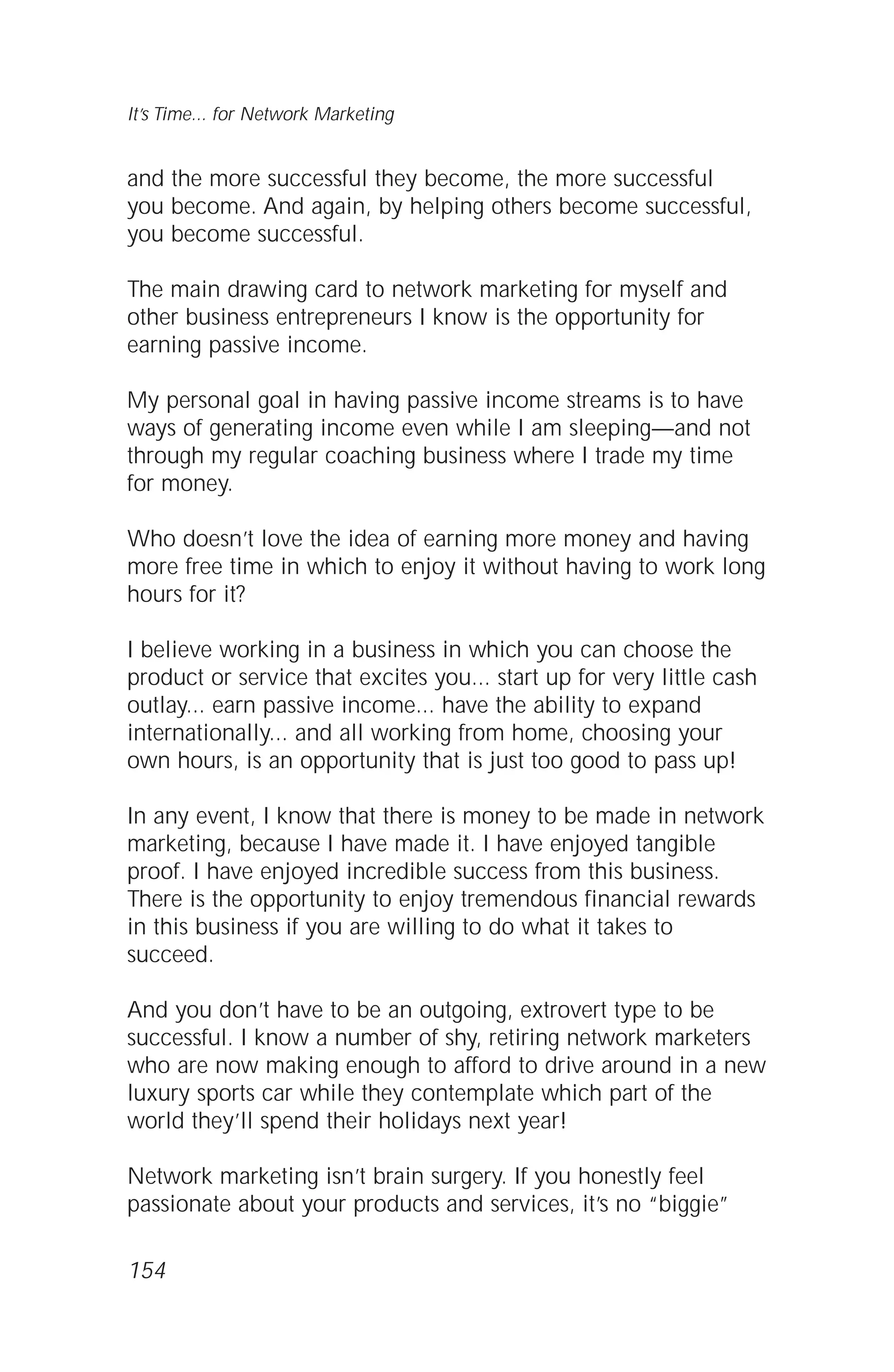 and the more successful they become, the more successful
you become. And again, by helping others become successful,
you become successful.
The main drawing card to network marketing for myself and
other business entrepreneurs I know is the opportunity for
earning passive income.
My personal goal in having passive income streams is to have
ways of generating income even while I am sleeping—and not
through my regular coaching business where I trade my time
for money.
Who doesn’t love the idea of earning more money and having
more free time in which to enjoy it without having to work long
hours for it?
I believe working in a business in which you can choose the
product or service that excites you... start up for very little cash
outlay... earn passive income... have the ability to expand
internationally... and all working from home, choosing your
own hours, is an opportunity that is just too good to pass up!
In any event, I know that there is money to be made in network
marketing, because I have made it. I have enjoyed tangible
proof. I have enjoyed incredible success from this business.
There is the opportunity to enjoy tremendous financial rewards
in this business if you are willing to do what it takes to
succeed.
And you don’t have to be an outgoing, extrovert type to be
successful. I know a number of shy, retiring network marketers
who are now making enough to afford to drive around in a new
luxury sports car while they contemplate which part of the
world they’ll spend their holidays next year!
Network marketing isn’t brain surgery. If you honestly feel
passionate about your products and services, it’s no “biggie”
It’s Time... for Network Marketing
154
 