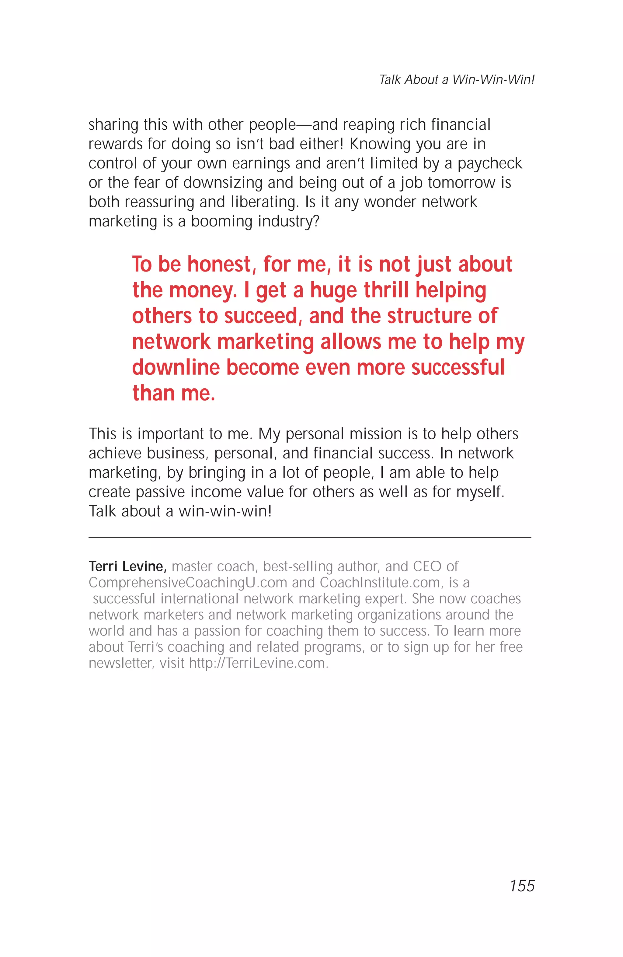 sharing this with other people—and reaping rich financial
rewards for doing so isn’t bad either! Knowing you are in
control of your own earnings and aren’t limited by a paycheck
or the fear of downsizing and being out of a job tomorrow is
both reassuring and liberating. Is it any wonder network
marketing is a booming industry?
To be honest, for me, it is not just about
the money. I get a huge thrill helping
others to succeed, and the structure of
network marketing allows me to help my
downline become even more successful
than me.
This is important to me. My personal mission is to help others
achieve business, personal, and financial success. In network
marketing, by bringing in a lot of people, I am able to help
create passive income value for others as well as for myself.
Talk about a win-win-win!
Terri Levine, master coach, best-selling author, and CEO of
ComprehensiveCoachingU.com and CoachInstitute.com, is a
successful international network marketing expert. She now coaches
network marketers and network marketing organizations around the
world and has a passion for coaching them to success. To learn more
about Terri’s coaching and related programs, or to sign up for her free
newsletter, visit http://TerriLevine.com.
Talk About a Win-Win-Win!
155
 
