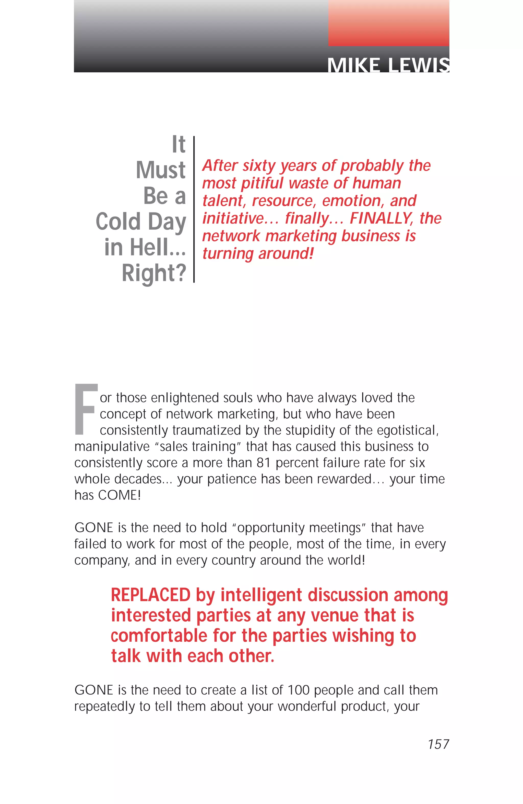For those enlightened souls who have always loved the
concept of network marketing, but who have been
consistently traumatized by the stupidity of the egotistical,
manipulative “sales training” that has caused this business to
consistently score a more than 81 percent failure rate for six
whole decades... your patience has been rewarded… your time
has COME!
GONE is the need to hold “opportunity meetings” that have
failed to work for most of the people, most of the time, in every
company, and in every country around the world!
REPLACED by intelligent discussion among
interested parties at any venue that is
comfortable for the parties wishing to
talk with each other.
GONE is the need to create a list of 100 people and call them
repeatedly to tell them about your wonderful product, your
157
It
Must
Be a
Cold Day
in Hell...
Right?
After sixty years of probably the
most pitiful waste of human
talent, resource, emotion, and
initiative… finally… FINALLY, the
network marketing business is
turning around!
MIKE LEWIS
 