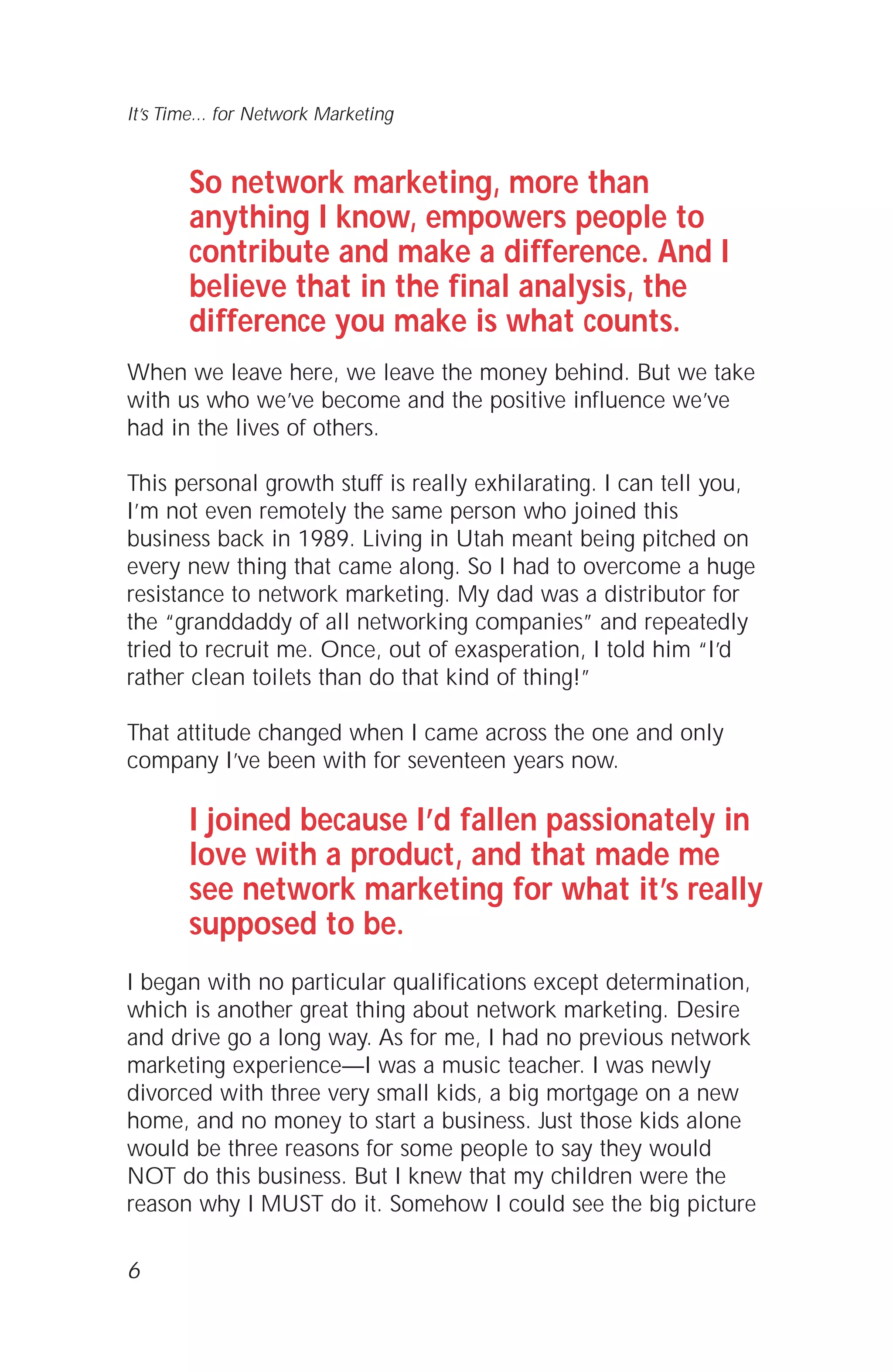 So network marketing, more than
anything I know, empowers people to
contribute and make a difference. And I
believe that in the final analysis, the
difference you make is what counts.
When we leave here, we leave the money behind. But we take
with us who we’ve become and the positive influence we’ve
had in the lives of others.
This personal growth stuff is really exhilarating. I can tell you,
I’m not even remotely the same person who joined this
business back in 1989. Living in Utah meant being pitched on
every new thing that came along. So I had to overcome a huge
resistance to network marketing. My dad was a distributor for
the “granddaddy of all networking companies” and repeatedly
tried to recruit me. Once, out of exasperation, I told him “I’d
rather clean toilets than do that kind of thing!”
That attitude changed when I came across the one and only
company I’ve been with for seventeen years now.
I joined because I’d fallen passionately in
love with a product, and that made me
see network marketing for what it’s really
supposed to be.
I began with no particular qualifications except determination,
which is another great thing about network marketing. Desire
and drive go a long way. As for me, I had no previous network
marketing experience—I was a music teacher. I was newly
divorced with three very small kids, a big mortgage on a new
home, and no money to start a business. Just those kids alone
would be three reasons for some people to say they would
NOT do this business. But I knew that my children were the
reason why I MUST do it. Somehow I could see the big picture
6
It’s Time... for Network Marketing
 