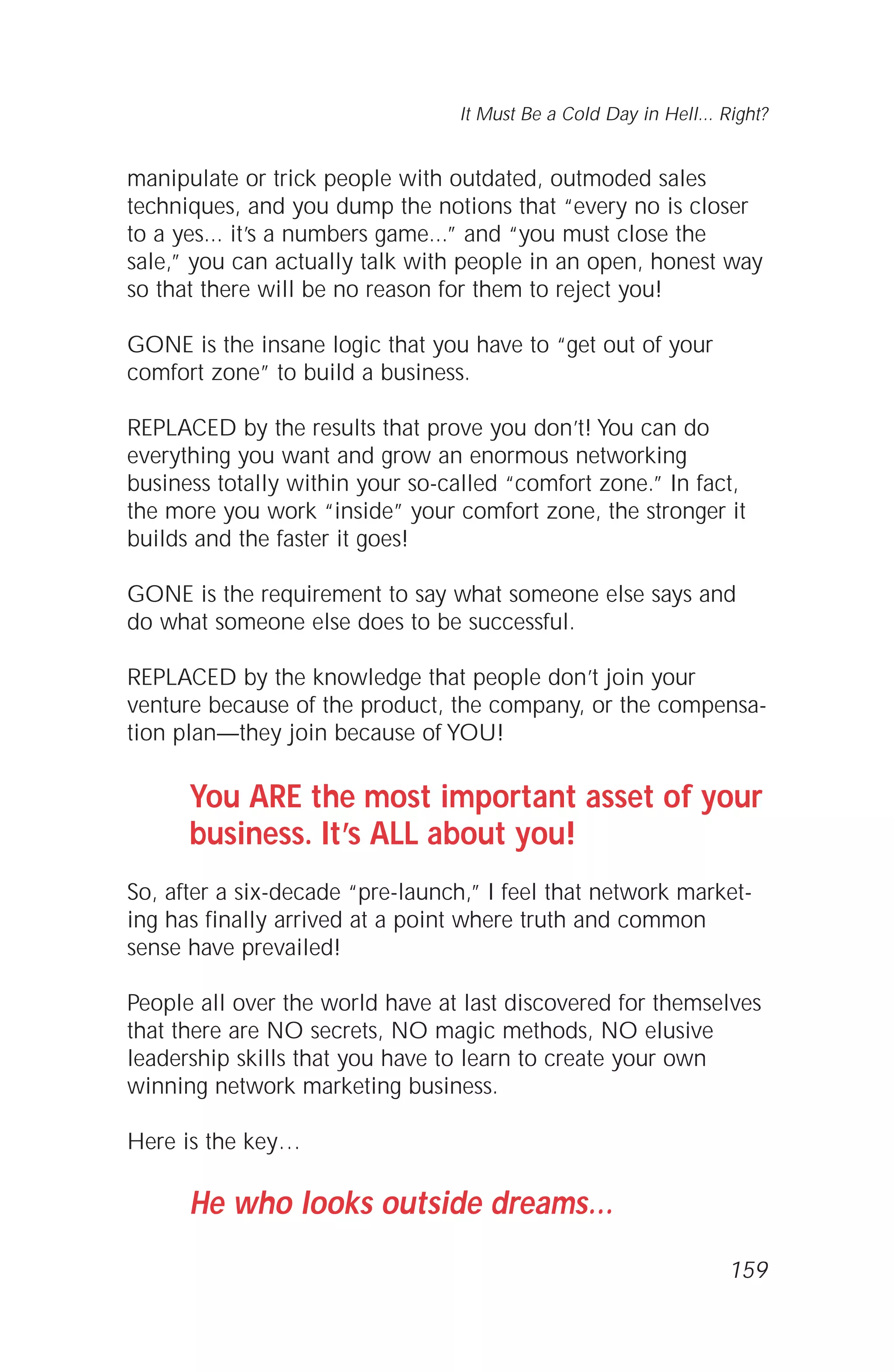 manipulate or trick people with outdated, outmoded sales
techniques, and you dump the notions that “every no is closer
to a yes... it’s a numbers game...” and “you must close the
sale,” you can actually talk with people in an open, honest way
so that there will be no reason for them to reject you!
GONE is the insane logic that you have to “get out of your
comfort zone” to build a business.
REPLACED by the results that prove you don’t! You can do
everything you want and grow an enormous networking
business totally within your so-called “comfort zone.” In fact,
the more you work “inside” your comfort zone, the stronger it
builds and the faster it goes!
GONE is the requirement to say what someone else says and
do what someone else does to be successful.
REPLACED by the knowledge that people don’t join your
venture because of the product, the company, or the compensa-
tion plan—they join because of YOU!
You ARE the most important asset of your
business. It’s ALL about you!
So, after a six-decade “pre-launch,” I feel that network market-
ing has finally arrived at a point where truth and common
sense have prevailed!
People all over the world have at last discovered for themselves
that there are NO secrets, NO magic methods, NO elusive
leadership skills that you have to learn to create your own
winning network marketing business.
Here is the key…
He who looks outside dreams…
It Must Be a Cold Day in Hell... Right?
159
 