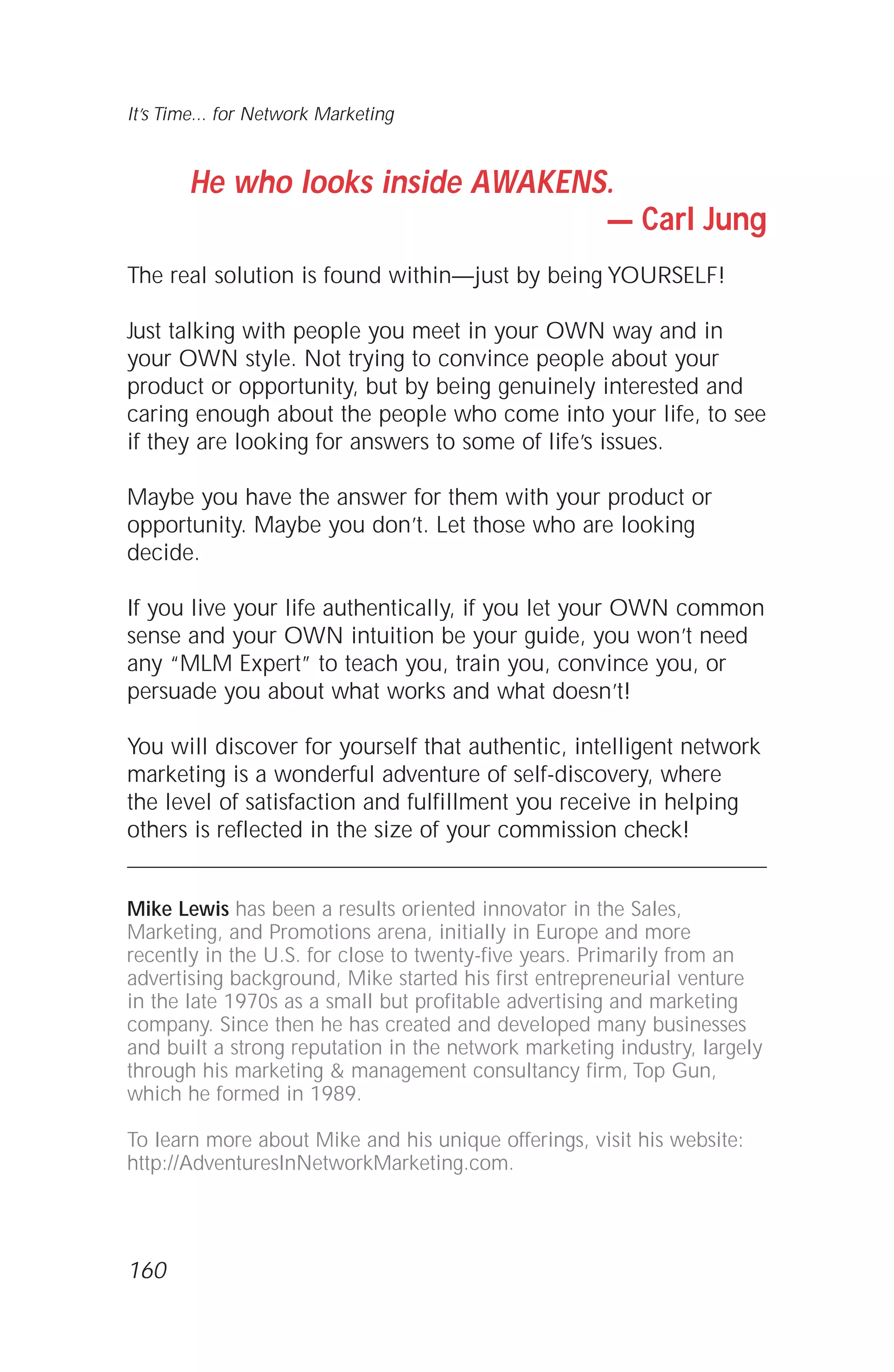 He who looks inside AWAKENS.
— Carl Jung
The real solution is found within—just by being YOURSELF!
Just talking with people you meet in your OWN way and in
your OWN style. Not trying to convince people about your
product or opportunity, but by being genuinely interested and
caring enough about the people who come into your life, to see
if they are looking for answers to some of life’s issues.
Maybe you have the answer for them with your product or
opportunity. Maybe you don’t. Let those who are looking
decide.
If you live your life authentically, if you let your OWN common
sense and your OWN intuition be your guide, you won’t need
any “MLM Expert” to teach you, train you, convince you, or
persuade you about what works and what doesn’t!
You will discover for yourself that authentic, intelligent network
marketing is a wonderful adventure of self-discovery, where
the level of satisfaction and fulfillment you receive in helping
others is reflected in the size of your commission check!
Mike Lewis has been a results oriented innovator in the Sales,
Marketing, and Promotions arena, initially in Europe and more
recently in the U.S. for close to twenty-five years. Primarily from an
advertising background, Mike started his first entrepreneurial venture
in the late 1970s as a small but profitable advertising and marketing
company. Since then he has created and developed many businesses
and built a strong reputation in the network marketing industry, largely
through his marketing & management consultancy firm, Top Gun,
which he formed in 1989.
To learn more about Mike and his unique offerings, visit his website:
http://AdventuresInNetworkMarketing.com.
It’s Time... for Network Marketing
160
 