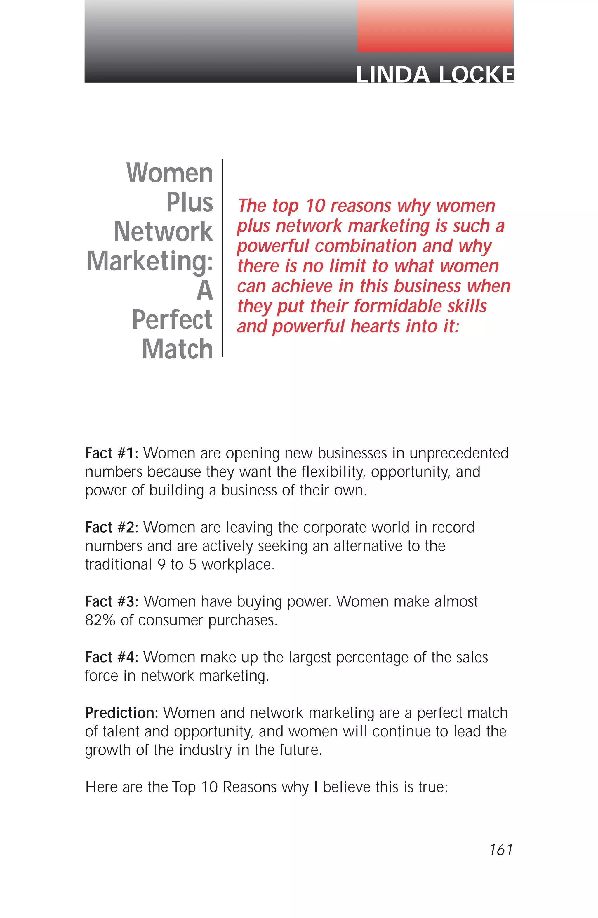 Fact #1: Women are opening new businesses in unprecedented
numbers because they want the flexibility, opportunity, and
power of building a business of their own.
Fact #2: Women are leaving the corporate world in record
numbers and are actively seeking an alternative to the
traditional 9 to 5 workplace.
Fact #3: Women have buying power. Women make almost
82% of consumer purchases.
Fact #4: Women make up the largest percentage of the sales
force in network marketing.
Prediction: Women and network marketing are a perfect match
of talent and opportunity, and women will continue to lead the
growth of the industry in the future.
Here are the Top 10 Reasons why I believe this is true:
161
Women
Plus
Network
Marketing:
A
Perfect
Match
The top 10 reasons why women
plus network marketing is such a
powerful combination and why
there is no limit to what women
can achieve in this business when
they put their formidable skills
and powerful hearts into it:
LINDA LOCKE
 