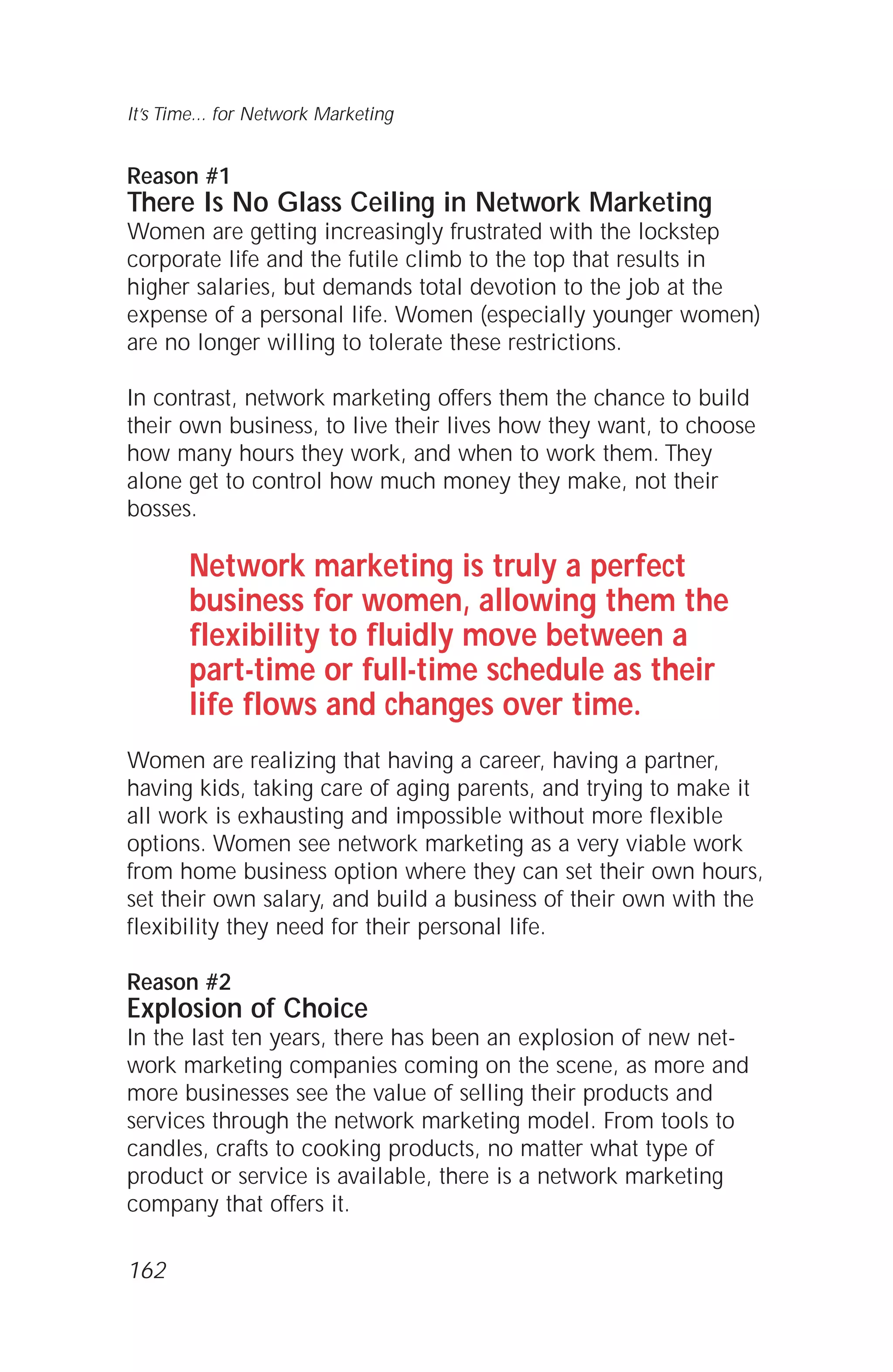 Reason #1
There Is No Glass Ceiling in Network Marketing
Women are getting increasingly frustrated with the lockstep
corporate life and the futile climb to the top that results in
higher salaries, but demands total devotion to the job at the
expense of a personal life. Women (especially younger women)
are no longer willing to tolerate these restrictions.
In contrast, network marketing offers them the chance to build
their own business, to live their lives how they want, to choose
how many hours they work, and when to work them. They
alone get to control how much money they make, not their
bosses.
Network marketing is truly a perfect
business for women, allowing them the
flexibility to fluidly move between a
part-time or full-time schedule as their
life flows and changes over time.
Women are realizing that having a career, having a partner,
having kids, taking care of aging parents, and trying to make it
all work is exhausting and impossible without more flexible
options. Women see network marketing as a very viable work
from home business option where they can set their own hours,
set their own salary, and build a business of their own with the
flexibility they need for their personal life.
Reason #2
Explosion of Choice
In the last ten years, there has been an explosion of new net-
work marketing companies coming on the scene, as more and
more businesses see the value of selling their products and
services through the network marketing model. From tools to
candles, crafts to cooking products, no matter what type of
product or service is available, there is a network marketing
company that offers it.
It’s Time... for Network Marketing
162
 