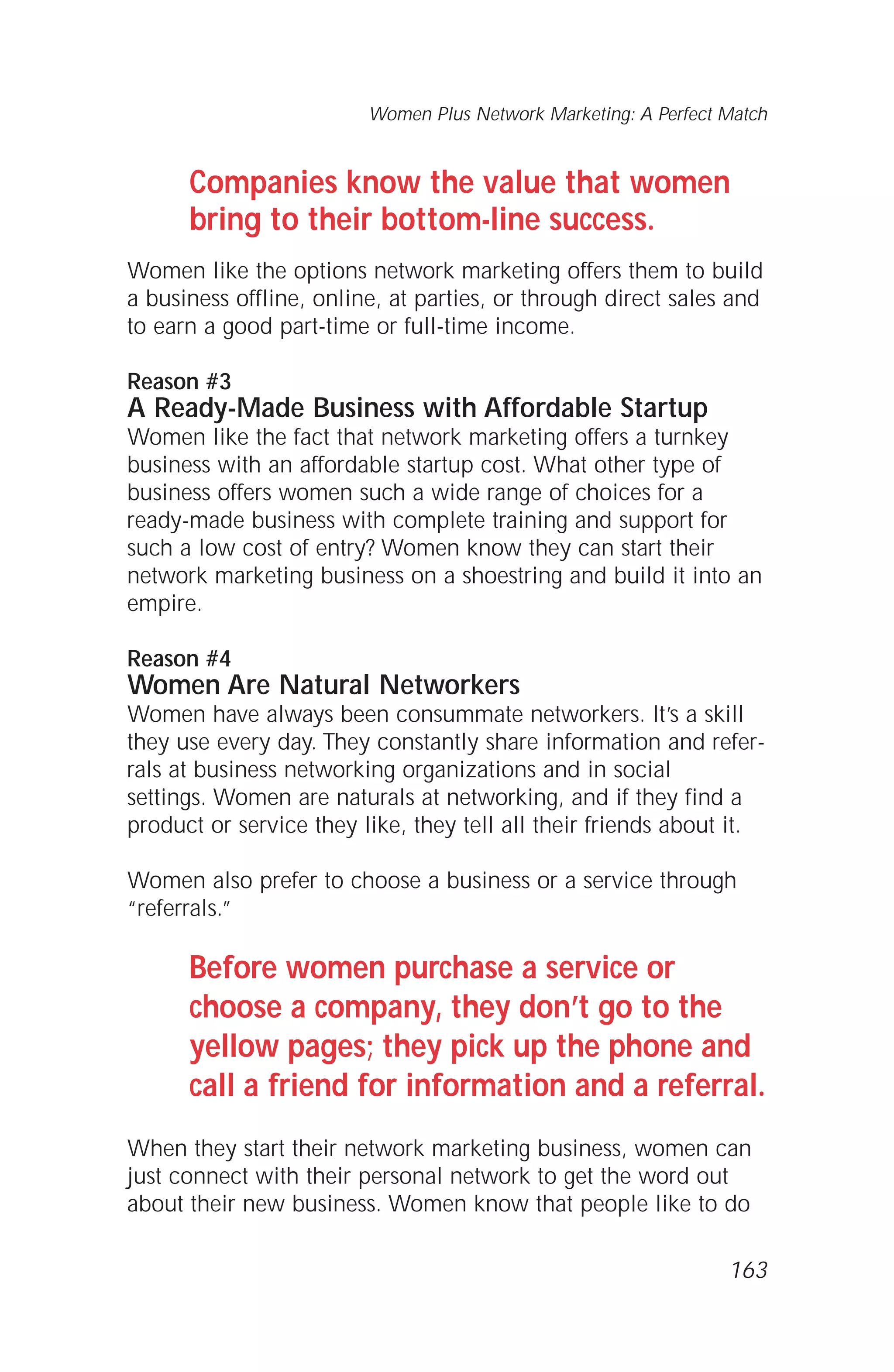 Companies know the value that women
bring to their bottom-line success.
Women like the options network marketing offers them to build
a business offline, online, at parties, or through direct sales and
to earn a good part-time or full-time income.
Reason #3
A Ready-Made Business with Affordable Startup
Women like the fact that network marketing offers a turnkey
business with an affordable startup cost. What other type of
business offers women such a wide range of choices for a
ready-made business with complete training and support for
such a low cost of entry? Women know they can start their
network marketing business on a shoestring and build it into an
empire.
Reason #4
Women Are Natural Networkers
Women have always been consummate networkers. It’s a skill
they use every day. They constantly share information and refer-
rals at business networking organizations and in social
settings. Women are naturals at networking, and if they find a
product or service they like, they tell all their friends about it.
Women also prefer to choose a business or a service through
“referrals.”
Before women purchase a service or
choose a company, they don’t go to the
yellow pages; they pick up the phone and
call a friend for information and a referral.
When they start their network marketing business, women can
just connect with their personal network to get the word out
about their new business. Women know that people like to do
Women Plus Network Marketing: A Perfect Match
163
 