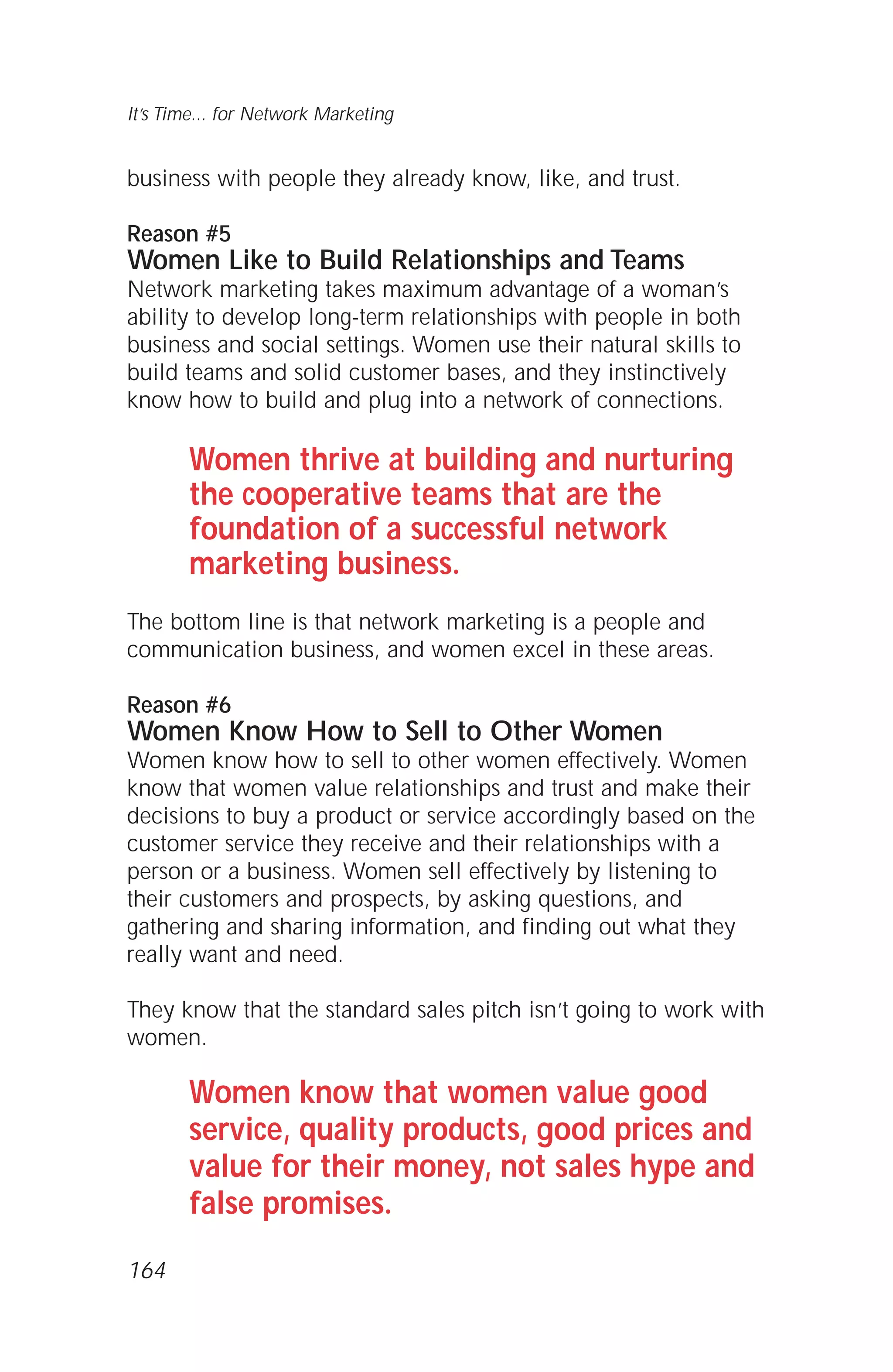 business with people they already know, like, and trust.
Reason #5
Women Like to Build Relationships and Teams
Network marketing takes maximum advantage of a woman’s
ability to develop long-term relationships with people in both
business and social settings. Women use their natural skills to
build teams and solid customer bases, and they instinctively
know how to build and plug into a network of connections.
Women thrive at building and nurturing
the cooperative teams that are the
foundation of a successful network
marketing business.
The bottom line is that network marketing is a people and
communication business, and women excel in these areas.
Reason #6
Women Know How to Sell to Other Women
Women know how to sell to other women effectively. Women
know that women value relationships and trust and make their
decisions to buy a product or service accordingly based on the
customer service they receive and their relationships with a
person or a business. Women sell effectively by listening to
their customers and prospects, by asking questions, and
gathering and sharing information, and finding out what they
really want and need.
They know that the standard sales pitch isn’t going to work with
women.
Women know that women value good
service, quality products, good prices and
value for their money, not sales hype and
false promises.
It’s Time... for Network Marketing
164
 