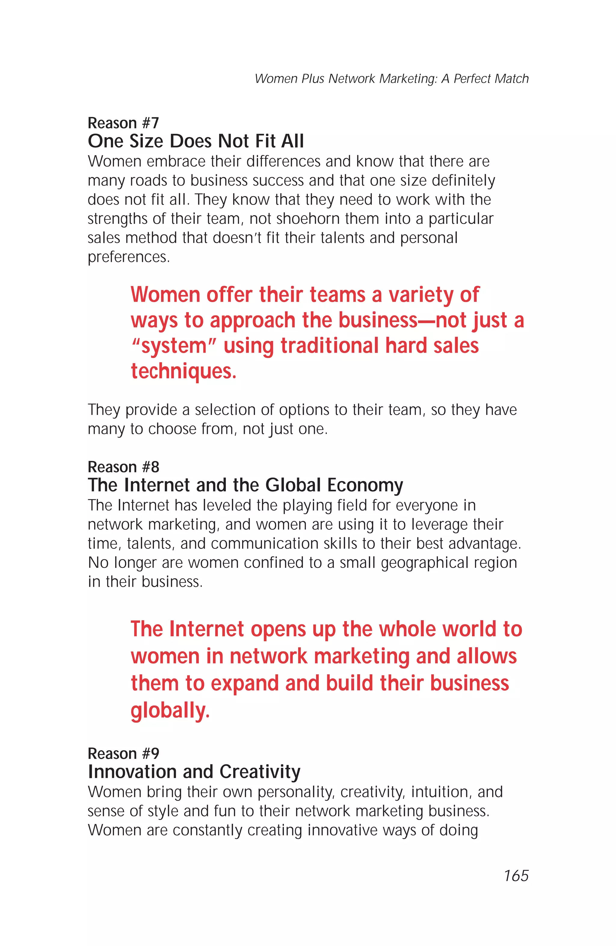Reason #7
One Size Does Not Fit All
Women embrace their differences and know that there are
many roads to business success and that one size definitely
does not fit all. They know that they need to work with the
strengths of their team, not shoehorn them into a particular
sales method that doesn’t fit their talents and personal
preferences.
Women offer their teams a variety of
ways to approach the business—not just a
“system” using traditional hard sales
techniques.
They provide a selection of options to their team, so they have
many to choose from, not just one.
Reason #8
The Internet and the Global Economy
The Internet has leveled the playing field for everyone in
network marketing, and women are using it to leverage their
time, talents, and communication skills to their best advantage.
No longer are women confined to a small geographical region
in their business.
The Internet opens up the whole world to
women in network marketing and allows
them to expand and build their business
globally.
Reason #9
Innovation and Creativity
Women bring their own personality, creativity, intuition, and
sense of style and fun to their network marketing business.
Women are constantly creating innovative ways of doing
Women Plus Network Marketing: A Perfect Match
165
 