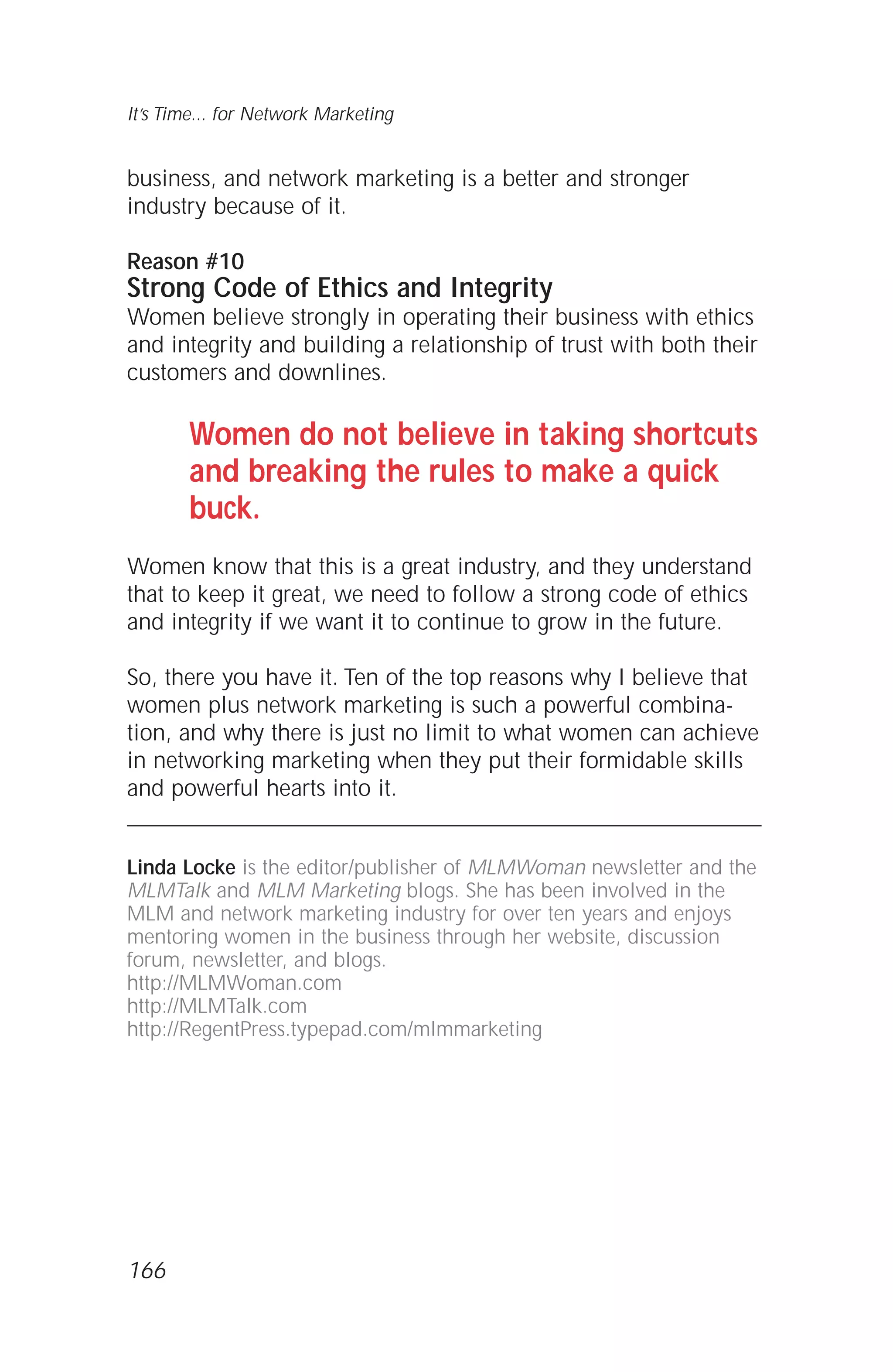 business, and network marketing is a better and stronger
industry because of it.
Reason #10
Strong Code of Ethics and Integrity
Women believe strongly in operating their business with ethics
and integrity and building a relationship of trust with both their
customers and downlines.
Women do not believe in taking shortcuts
and breaking the rules to make a quick
buck.
Women know that this is a great industry, and they understand
that to keep it great, we need to follow a strong code of ethics
and integrity if we want it to continue to grow in the future.
So, there you have it. Ten of the top reasons why I believe that
women plus network marketing is such a powerful combina-
tion, and why there is just no limit to what women can achieve
in networking marketing when they put their formidable skills
and powerful hearts into it.
Linda Locke is the editor/publisher of MLMWoman newsletter and the
MLMTalk and MLM Marketing blogs. She has been involved in the
MLM and network marketing industry for over ten years and enjoys
mentoring women in the business through her website, discussion
forum, newsletter, and blogs.
http://MLMWoman.com
http://MLMTalk.com
http://RegentPress.typepad.com/mlmmarketing
It’s Time... for Network Marketing
166
 