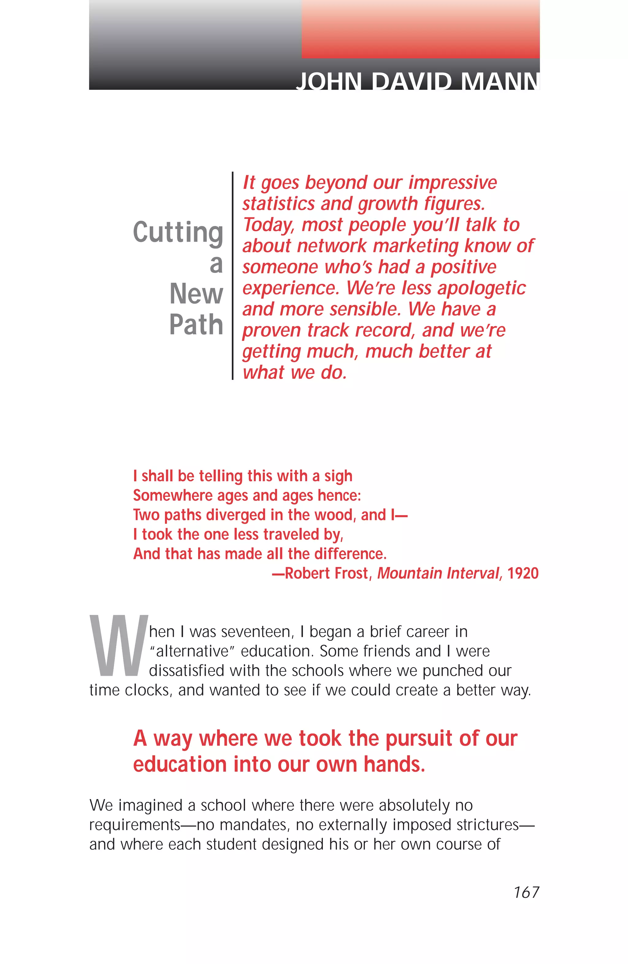 I shall be telling this with a sigh
Somewhere ages and ages hence:
Two paths diverged in the wood, and I—
I took the one less traveled by,
And that has made all the difference.
—Robert Frost, Mountain Interval, 1920
When I was seventeen, I began a brief career in
“alternative” education. Some friends and I were
dissatisfied with the schools where we punched our
time clocks, and wanted to see if we could create a better way.
A way where we took the pursuit of our
education into our own hands.
We imagined a school where there were absolutely no
requirements—no mandates, no externally imposed strictures—
and where each student designed his or her own course of
167
Cutting
a
New
Path
It goes beyond our impressive
statistics and growth figures.
Today, most people you’ll talk to
about network marketing know of
someone who’s had a positive
experience. We’re less apologetic
and more sensible. We have a
proven track record, and we’re
getting much, much better at
what we do.
JOHN DAVID MANN
 