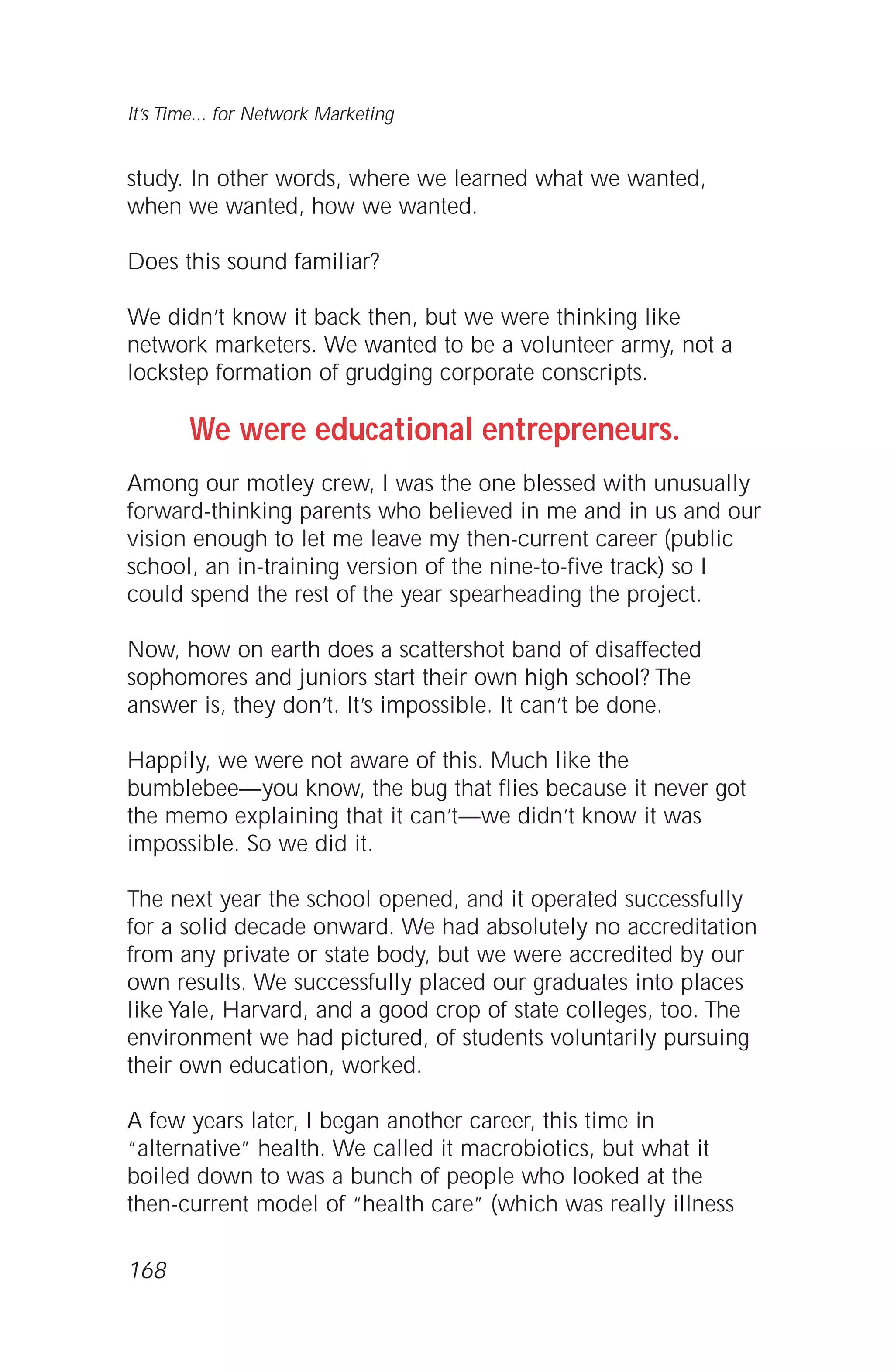 study. In other words, where we learned what we wanted,
when we wanted, how we wanted.
Does this sound familiar?
We didn’t know it back then, but we were thinking like
network marketers. We wanted to be a volunteer army, not a
lockstep formation of grudging corporate conscripts.
We were educational entrepreneurs.
Among our motley crew, I was the one blessed with unusually
forward-thinking parents who believed in me and in us and our
vision enough to let me leave my then-current career (public
school, an in-training version of the nine-to-five track) so I
could spend the rest of the year spearheading the project.
Now, how on earth does a scattershot band of disaffected
sophomores and juniors start their own high school? The
answer is, they don’t. It’s impossible. It can’t be done.
Happily, we were not aware of this. Much like the
bumblebee—you know, the bug that flies because it never got
the memo explaining that it can’t—we didn’t know it was
impossible. So we did it.
The next year the school opened, and it operated successfully
for a solid decade onward. We had absolutely no accreditation
from any private or state body, but we were accredited by our
own results. We successfully placed our graduates into places
like Yale, Harvard, and a good crop of state colleges, too. The
environment we had pictured, of students voluntarily pursuing
their own education, worked.
A few years later, I began another career, this time in
“alternative” health. We called it macrobiotics, but what it
boiled down to was a bunch of people who looked at the
then-current model of “health care” (which was really illness
It’s Time... for Network Marketing
168
 