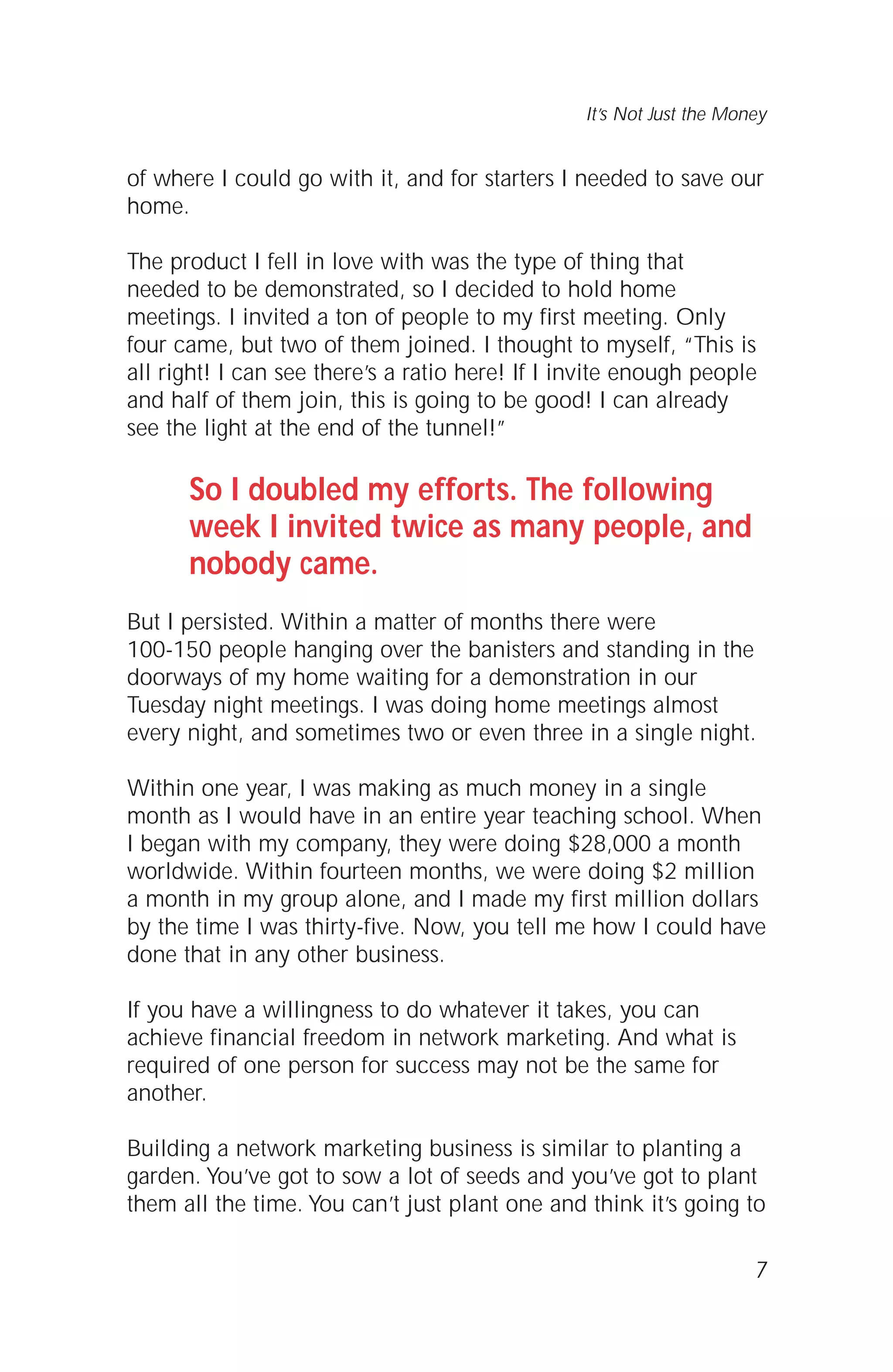 of where I could go with it, and for starters I needed to save our
home.
The product I fell in love with was the type of thing that
needed to be demonstrated, so I decided to hold home
meetings. I invited a ton of people to my first meeting. Only
four came, but two of them joined. I thought to myself, “This is
all right! I can see there’s a ratio here! If I invite enough people
and half of them join, this is going to be good! I can already
see the light at the end of the tunnel!”
So I doubled my efforts. The following
week I invited twice as many people, and
nobody came.
But I persisted. Within a matter of months there were
100-150 people hanging over the banisters and standing in the
doorways of my home waiting for a demonstration in our
Tuesday night meetings. I was doing home meetings almost
every night, and sometimes two or even three in a single night.
Within one year, I was making as much money in a single
month as I would have in an entire year teaching school. When
I began with my company, they were doing $28,000 a month
worldwide. Within fourteen months, we were doing $2 million
a month in my group alone, and I made my first million dollars
by the time I was thirty-five. Now, you tell me how I could have
done that in any other business.
If you have a willingness to do whatever it takes, you can
achieve financial freedom in network marketing. And what is
required of one person for success may not be the same for
another.
Building a network marketing business is similar to planting a
garden. You’ve got to sow a lot of seeds and you’ve got to plant
them all the time. You can’t just plant one and think it’s going to
7
It’s Not Just the Money
 
