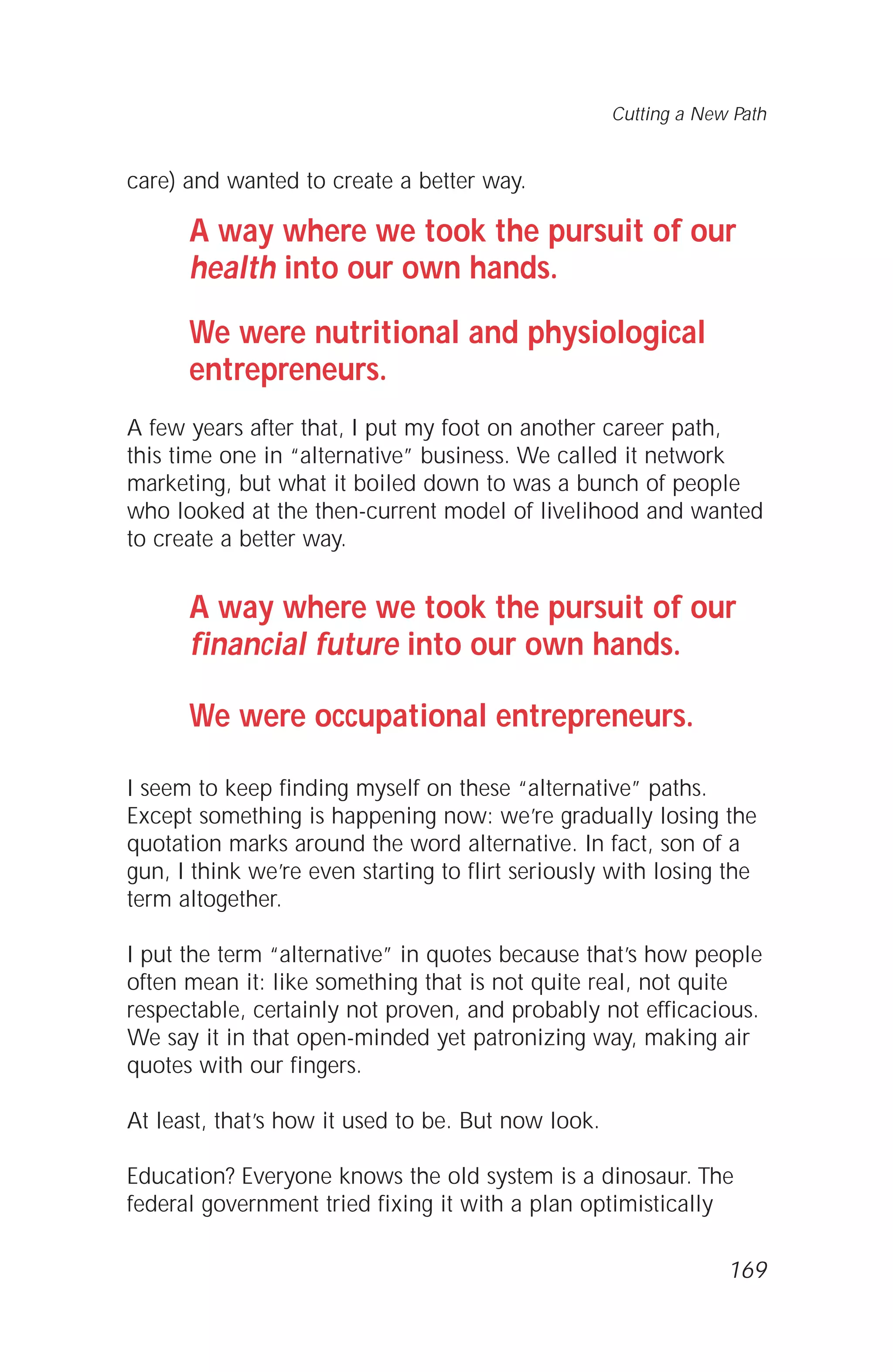 care) and wanted to create a better way.
A way where we took the pursuit of our
health into our own hands.
We were nutritional and physiological
entrepreneurs.
A few years after that, I put my foot on another career path,
this time one in “alternative” business. We called it network
marketing, but what it boiled down to was a bunch of people
who looked at the then-current model of livelihood and wanted
to create a better way.
A way where we took the pursuit of our
financial future into our own hands.
We were occupational entrepreneurs.
I seem to keep finding myself on these “alternative” paths.
Except something is happening now: we’re gradually losing the
quotation marks around the word alternative. In fact, son of a
gun, I think we’re even starting to flirt seriously with losing the
term altogether.
I put the term “alternative” in quotes because that’s how people
often mean it: like something that is not quite real, not quite
respectable, certainly not proven, and probably not efficacious.
We say it in that open-minded yet patronizing way, making air
quotes with our fingers.
At least, that’s how it used to be. But now look.
Education? Everyone knows the old system is a dinosaur. The
federal government tried fixing it with a plan optimistically
Cutting a New Path
169
 