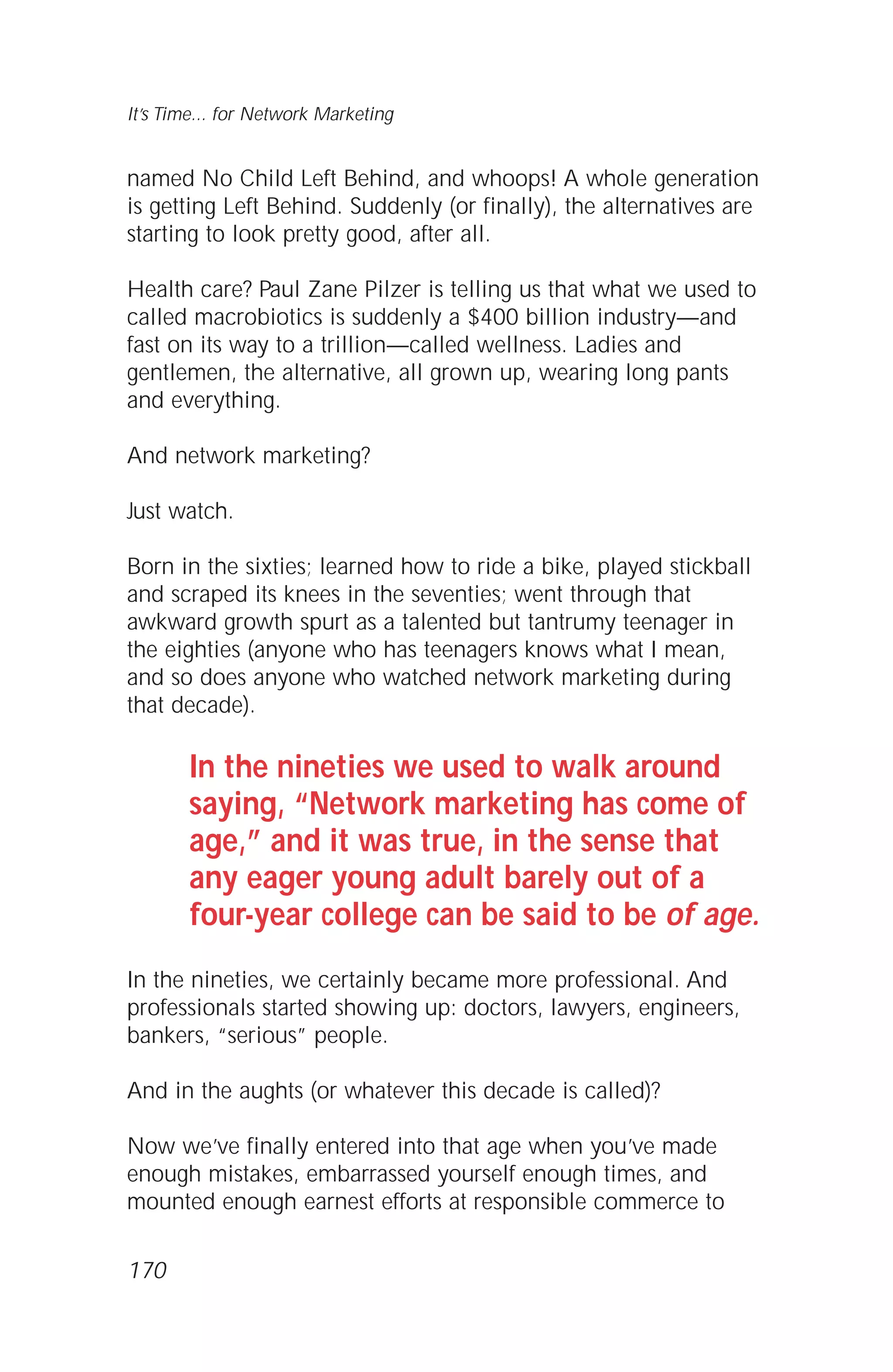 named No Child Left Behind, and whoops! A whole generation
is getting Left Behind. Suddenly (or finally), the alternatives are
starting to look pretty good, after all.
Health care? Paul Zane Pilzer is telling us that what we used to
called macrobiotics is suddenly a $400 billion industry—and
fast on its way to a trillion—called wellness. Ladies and
gentlemen, the alternative, all grown up, wearing long pants
and everything.
And network marketing?
Just watch.
Born in the sixties; learned how to ride a bike, played stickball
and scraped its knees in the seventies; went through that
awkward growth spurt as a talented but tantrumy teenager in
the eighties (anyone who has teenagers knows what I mean,
and so does anyone who watched network marketing during
that decade).
In the nineties we used to walk around
saying, “Network marketing has come of
age,” and it was true, in the sense that
any eager young adult barely out of a
four-year college can be said to be of age.
In the nineties, we certainly became more professional. And
professionals started showing up: doctors, lawyers, engineers,
bankers, “serious” people.
And in the aughts (or whatever this decade is called)?
Now we’ve finally entered into that age when you’ve made
enough mistakes, embarrassed yourself enough times, and
mounted enough earnest efforts at responsible commerce to
170
It’s Time... for Network Marketing
 