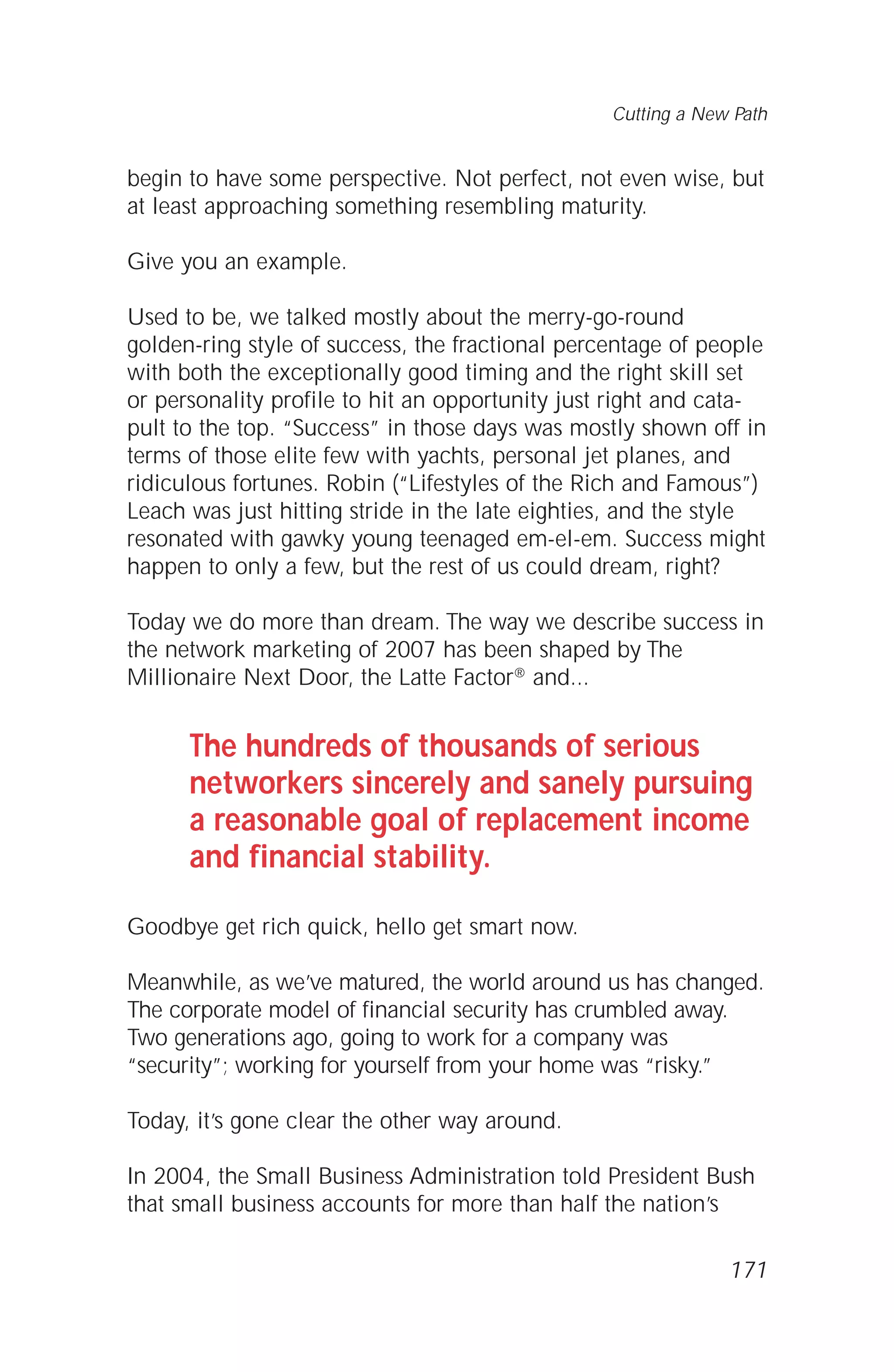 begin to have some perspective. Not perfect, not even wise, but
at least approaching something resembling maturity.
Give you an example.
Used to be, we talked mostly about the merry-go-round
golden-ring style of success, the fractional percentage of people
with both the exceptionally good timing and the right skill set
or personality profile to hit an opportunity just right and cata-
pult to the top. “Success” in those days was mostly shown off in
terms of those elite few with yachts, personal jet planes, and
ridiculous fortunes. Robin (“Lifestyles of the Rich and Famous”)
Leach was just hitting stride in the late eighties, and the style
resonated with gawky young teenaged em-el-em. Success might
happen to only a few, but the rest of us could dream, right?
Today we do more than dream. The way we describe success in
the network marketing of 2007 has been shaped by The
Millionaire Next Door, the Latte Factor® and...
The hundreds of thousands of serious
networkers sincerely and sanely pursuing
a reasonable goal of replacement income
and financial stability.
Goodbye get rich quick, hello get smart now.
Meanwhile, as we’ve matured, the world around us has changed.
The corporate model of financial security has crumbled away.
Two generations ago, going to work for a company was
“security”; working for yourself from your home was “risky.”
Today, it’s gone clear the other way around.
In 2004, the Small Business Administration told President Bush
that small business accounts for more than half the nation’s
171
Cutting a New Path
 