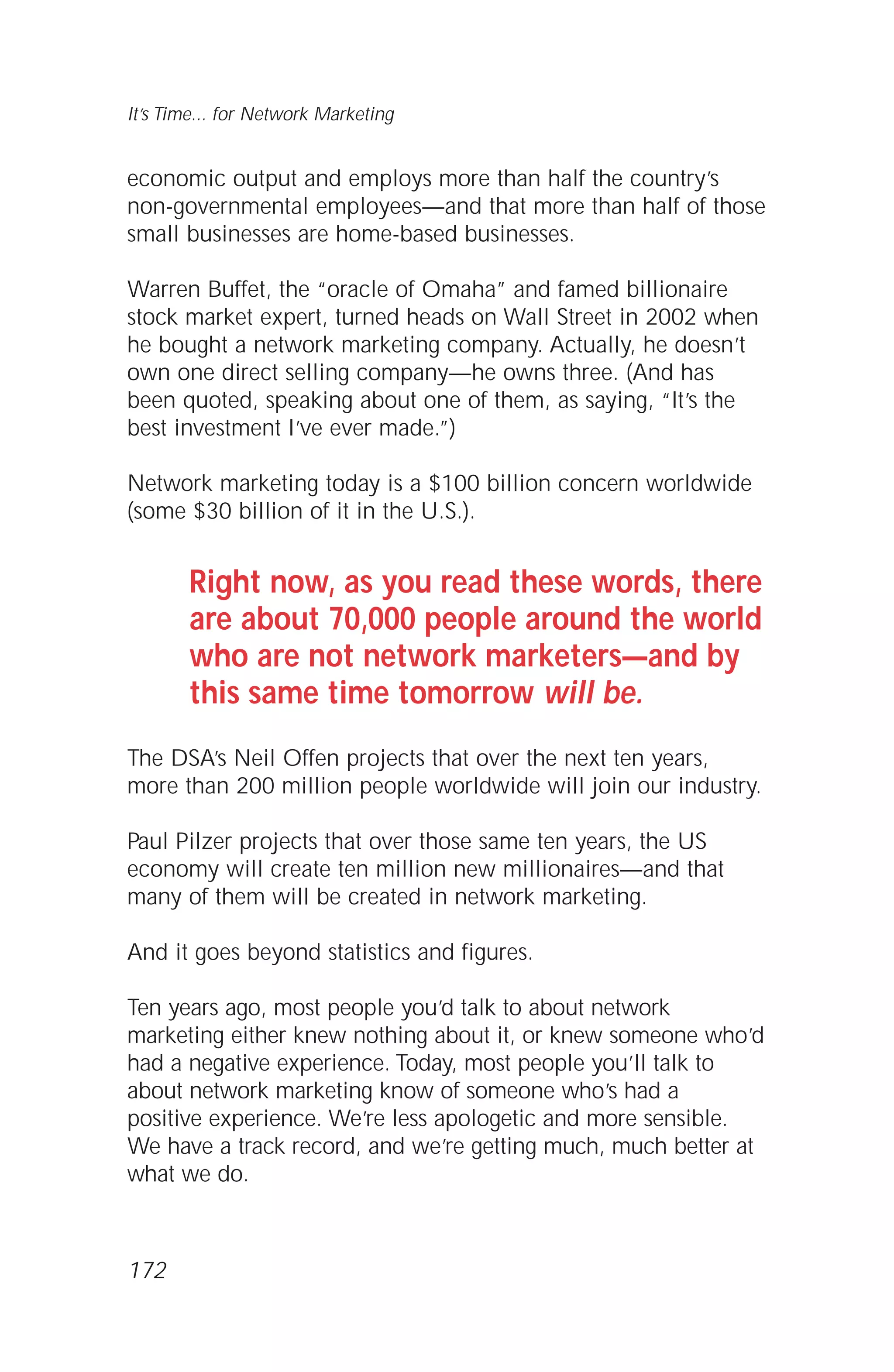 economic output and employs more than half the country’s
non-governmental employees—and that more than half of those
small businesses are home-based businesses.
Warren Buffet, the “oracle of Omaha” and famed billionaire
stock market expert, turned heads on Wall Street in 2002 when
he bought a network marketing company. Actually, he doesn’t
own one direct selling company—he owns three. (And has
been quoted, speaking about one of them, as saying, “It’s the
best investment I’ve ever made.”)
Network marketing today is a $100 billion concern worldwide
(some $30 billion of it in the U.S.).
Right now, as you read these words, there
are about 70,000 people around the world
who are not network marketers—and by
this same time tomorrow will be.
The DSA’s Neil Offen projects that over the next ten years,
more than 200 million people worldwide will join our industry.
Paul Pilzer projects that over those same ten years, the US
economy will create ten million new millionaires—and that
many of them will be created in network marketing.
And it goes beyond statistics and figures.
Ten years ago, most people you’d talk to about network
marketing either knew nothing about it, or knew someone who’d
had a negative experience. Today, most people you’ll talk to
about network marketing know of someone who’s had a
positive experience. We’re less apologetic and more sensible.
We have a track record, and we’re getting much, much better at
what we do.
It’s Time... for Network Marketing
172
 