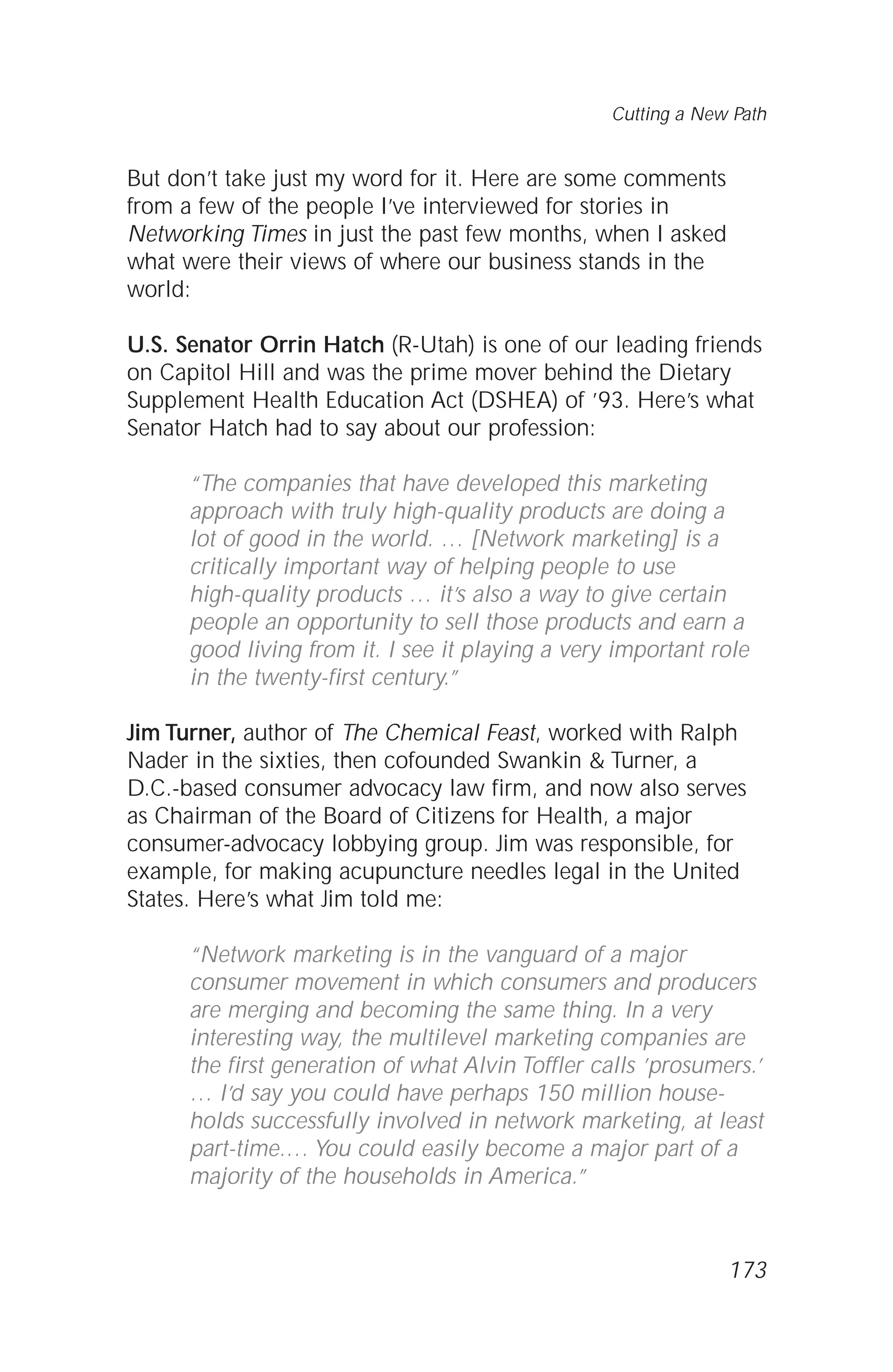 But don’t take just my word for it. Here are some comments
from a few of the people I’ve interviewed for stories in
Networking Times in just the past few months, when I asked
what were their views of where our business stands in the
world:
U.S. Senator Orrin Hatch (R-Utah) is one of our leading friends
on Capitol Hill and was the prime mover behind the Dietary
Supplement Health Education Act (DSHEA) of ’93. Here’s what
Senator Hatch had to say about our profession:
“The companies that have developed this marketing
approach with truly high-quality products are doing a
lot of good in the world. … [Network marketing] is a
critically important way of helping people to use
high-quality products … it’s also a way to give certain
people an opportunity to sell those products and earn a
good living from it. I see it playing a very important role
in the twenty-first century.”
Jim Turner, author of The Chemical Feast, worked with Ralph
Nader in the sixties, then cofounded Swankin & Turner, a
D.C.-based consumer advocacy law firm, and now also serves
as Chairman of the Board of Citizens for Health, a major
consumer-advocacy lobbying group. Jim was responsible, for
example, for making acupuncture needles legal in the United
States. Here’s what Jim told me:
“Network marketing is in the vanguard of a major
consumer movement in which consumers and producers
are merging and becoming the same thing. In a very
interesting way, the multilevel marketing companies are
the first generation of what Alvin Toffler calls ’prosumers.’
… I’d say you could have perhaps 150 million house-
holds successfully involved in network marketing, at least
part-time.… You could easily become a major part of a
majority of the households in America.”
Cutting a New Path
173
 