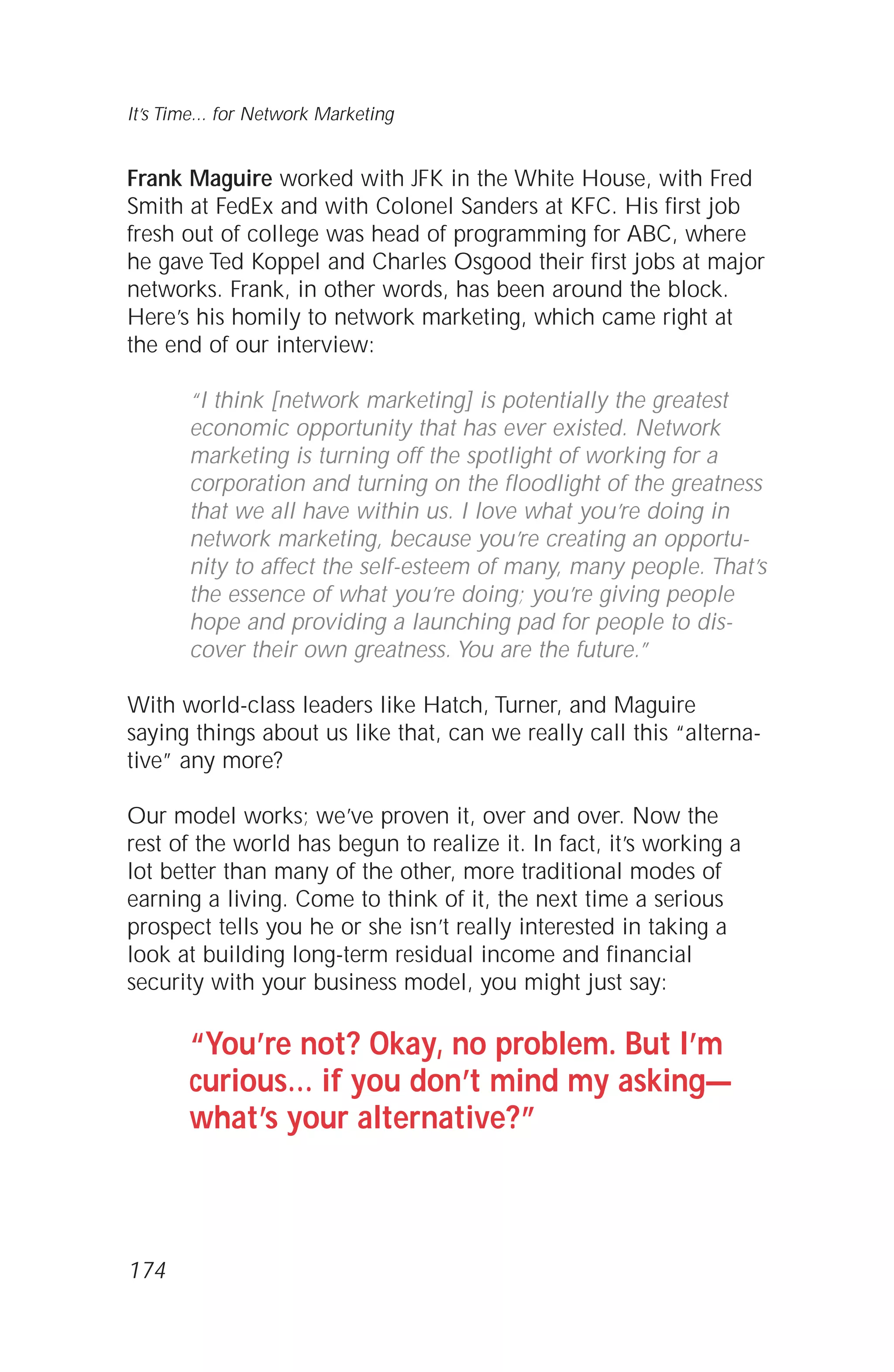 Frank Maguire worked with JFK in the White House, with Fred
Smith at FedEx and with Colonel Sanders at KFC. His first job
fresh out of college was head of programming for ABC, where
he gave Ted Koppel and Charles Osgood their first jobs at major
networks. Frank, in other words, has been around the block.
Here’s his homily to network marketing, which came right at
the end of our interview:
“I think [network marketing] is potentially the greatest
economic opportunity that has ever existed. Network
marketing is turning off the spotlight of working for a
corporation and turning on the floodlight of the greatness
that we all have within us. I love what you’re doing in
network marketing, because you’re creating an opportu-
nity to affect the self-esteem of many, many people. That’s
the essence of what you’re doing; you’re giving people
hope and providing a launching pad for people to dis-
cover their own greatness. You are the future.”
With world-class leaders like Hatch, Turner, and Maguire
saying things about us like that, can we really call this “alterna-
tive” any more?
Our model works; we’ve proven it, over and over. Now the
rest of the world has begun to realize it. In fact, it’s working a
lot better than many of the other, more traditional modes of
earning a living. Come to think of it, the next time a serious
prospect tells you he or she isn’t really interested in taking a
look at building long-term residual income and financial
security with your business model, you might just say:
“You’re not? Okay, no problem. But I’m
curious… if you don’t mind my asking—
what’s your alternative?”
It’s Time... for Network Marketing
174
 