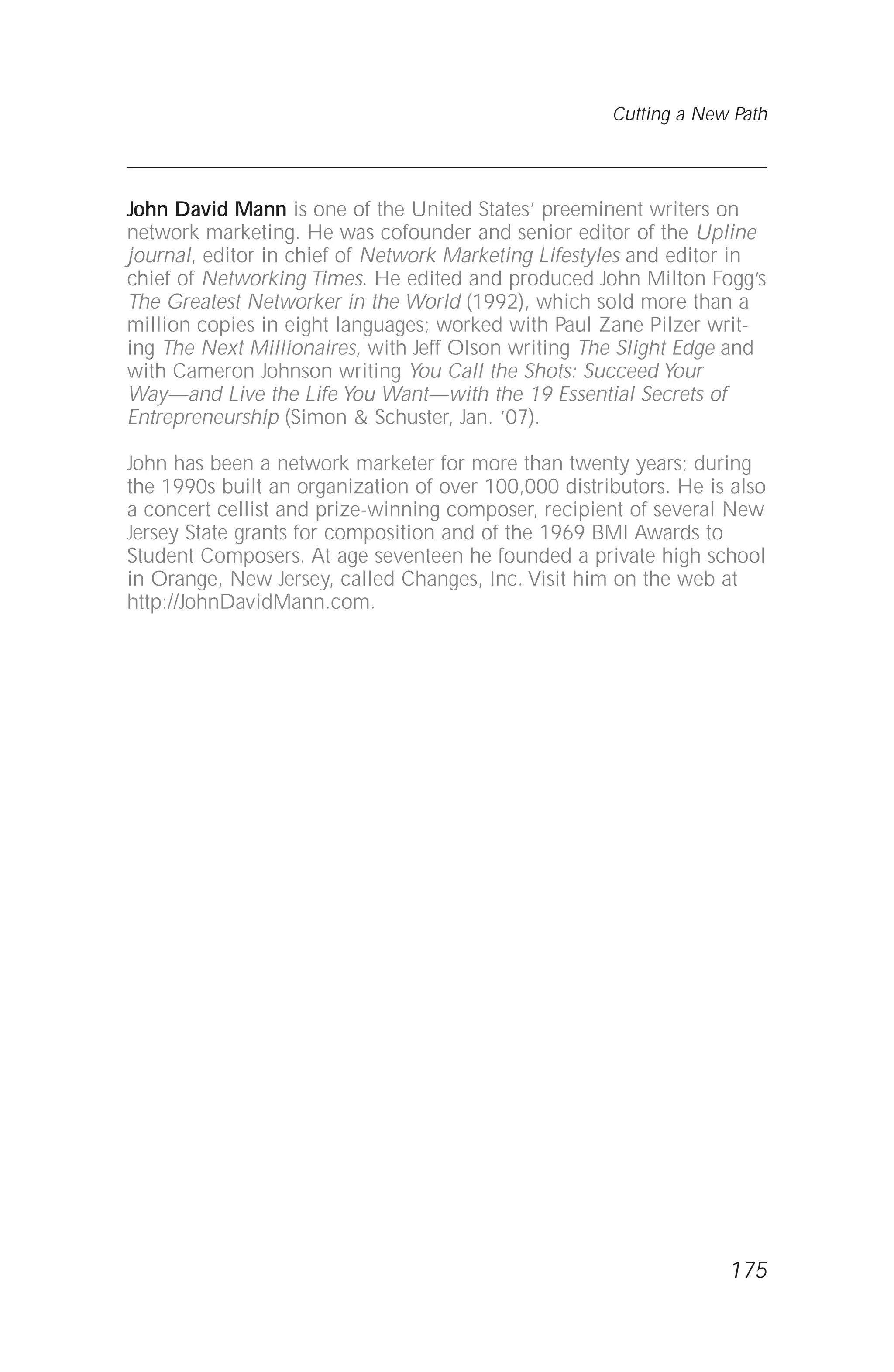 John David Mann is one of the United States’ preeminent writers on
network marketing. He was cofounder and senior editor of the Upline
journal, editor in chief of Network Marketing Lifestyles and editor in
chief of Networking Times. He edited and produced John Milton Fogg’s
The Greatest Networker in the World (1992), which sold more than a
million copies in eight languages; worked with Paul Zane Pilzer writ-
ing The Next Millionaires, with Jeff Olson writing The Slight Edge and
with Cameron Johnson writing You Call the Shots: Succeed Your
Way—and Live the Life You Want—with the 19 Essential Secrets of
Entrepreneurship (Simon & Schuster, Jan. ’07).
John has been a network marketer for more than twenty years; during
the 1990s built an organization of over 100,000 distributors. He is also
a concert cellist and prize-winning composer, recipient of several New
Jersey State grants for composition and of the 1969 BMI Awards to
Student Composers. At age seventeen he founded a private high school
in Orange, New Jersey, called Changes, Inc. Visit him on the web at
http://JohnDavidMann.com.
Cutting a New Path
175
 