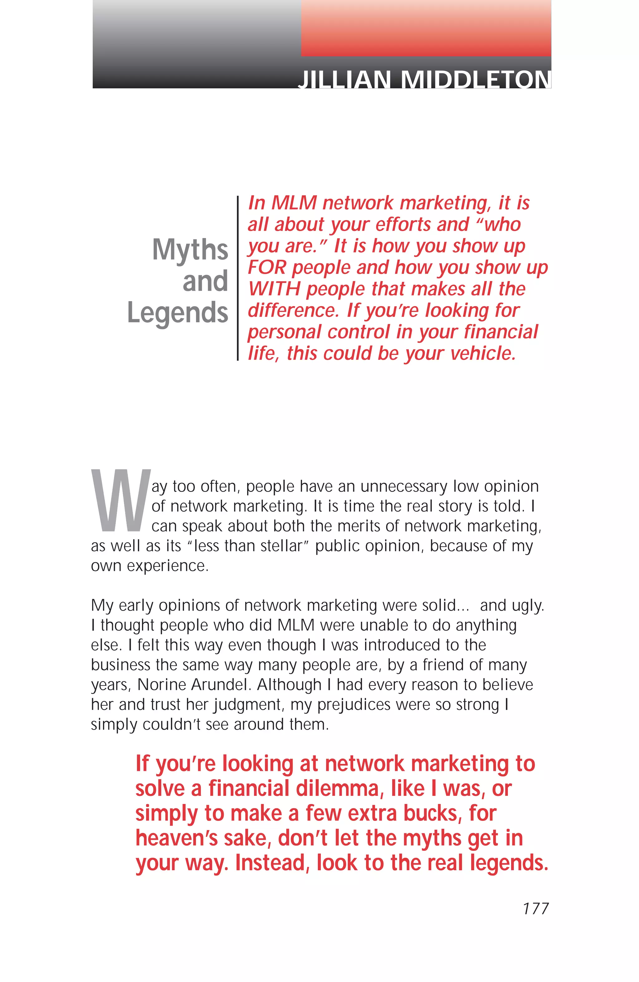 Way too often, people have an unnecessary low opinion
of network marketing. It is time the real story is told. I
can speak about both the merits of network marketing,
as well as its “less than stellar” public opinion, because of my
own experience.
My early opinions of network marketing were solid... and ugly.
I thought people who did MLM were unable to do anything
else. I felt this way even though I was introduced to the
business the same way many people are, by a friend of many
years, Norine Arundel. Although I had every reason to believe
her and trust her judgment, my prejudices were so strong I
simply couldn’t see around them.
If you’re looking at network marketing to
solve a financial dilemma, like I was, or
simply to make a few extra bucks, for
heaven’s sake, don’t let the myths get in
your way. Instead, look to the real legends.
Myths
and
Legends
In MLM network marketing, it is
all about your efforts and “who
you are.” It is how you show up
FOR people and how you show up
WITH people that makes all the
difference. If you’re looking for
personal control in your financial
life, this could be your vehicle.
JILLIAN MIDDLETON
177
 