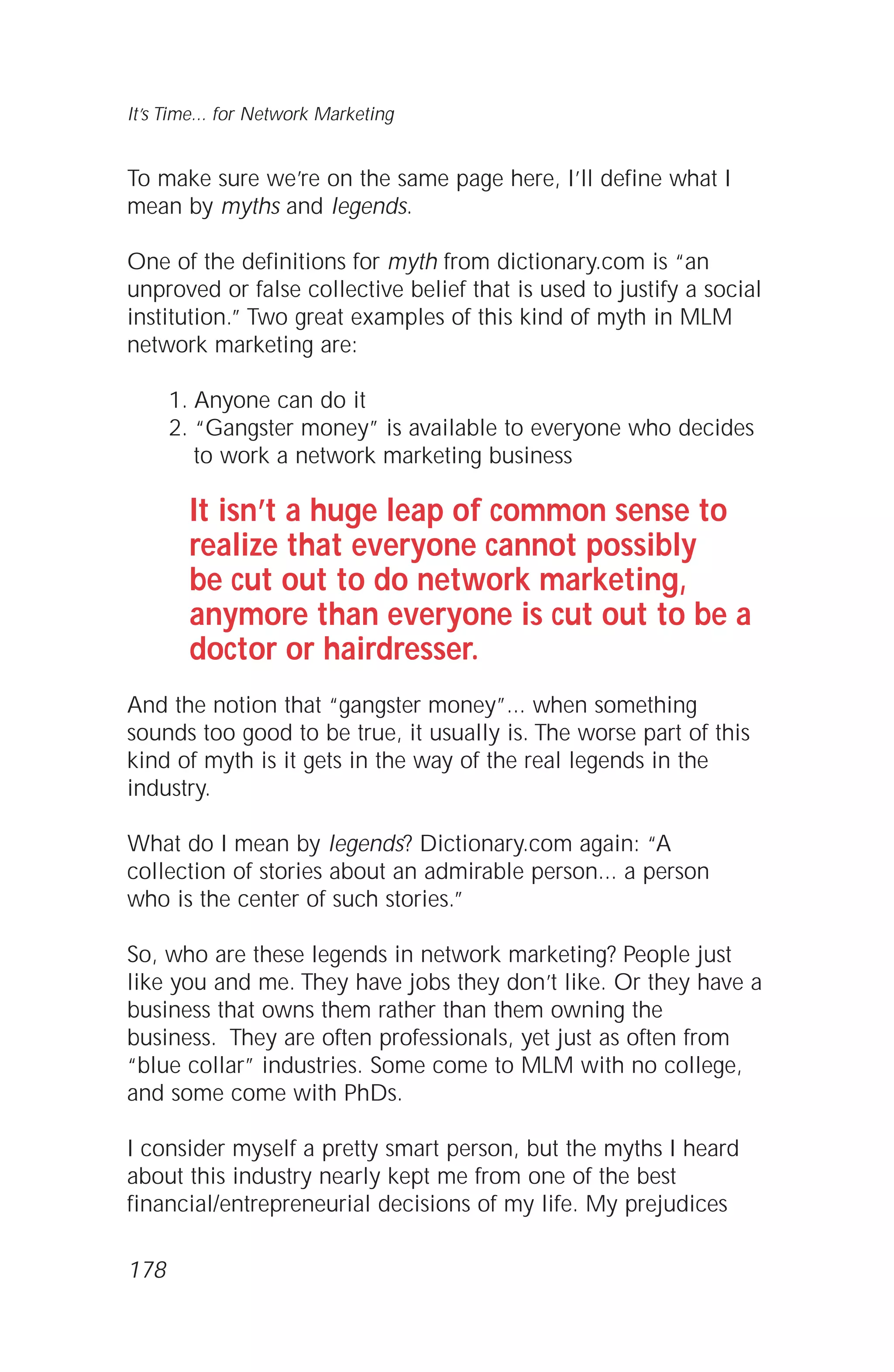 To make sure we’re on the same page here, I’ll define what I
mean by myths and legends.
One of the definitions for myth from dictionary.com is “an
unproved or false collective belief that is used to justify a social
institution.” Two great examples of this kind of myth in MLM
network marketing are:
1. Anyone can do it
2. “Gangster money” is available to everyone who decides
to work a network marketing business
It isn’t a huge leap of common sense to
realize that everyone cannot possibly
be cut out to do network marketing,
anymore than everyone is cut out to be a
doctor or hairdresser.
And the notion that “gangster money”... when something
sounds too good to be true, it usually is. The worse part of this
kind of myth is it gets in the way of the real legends in the
industry.
What do I mean by legends? Dictionary.com again: “A
collection of stories about an admirable person... a person
who is the center of such stories.”
So, who are these legends in network marketing? People just
like you and me. They have jobs they don’t like. Or they have a
business that owns them rather than them owning the
business. They are often professionals, yet just as often from
“blue collar” industries. Some come to MLM with no college,
and some come with PhDs.
I consider myself a pretty smart person, but the myths I heard
about this industry nearly kept me from one of the best
financial/entrepreneurial decisions of my life. My prejudices
It’s Time... for Network Marketing
178
 