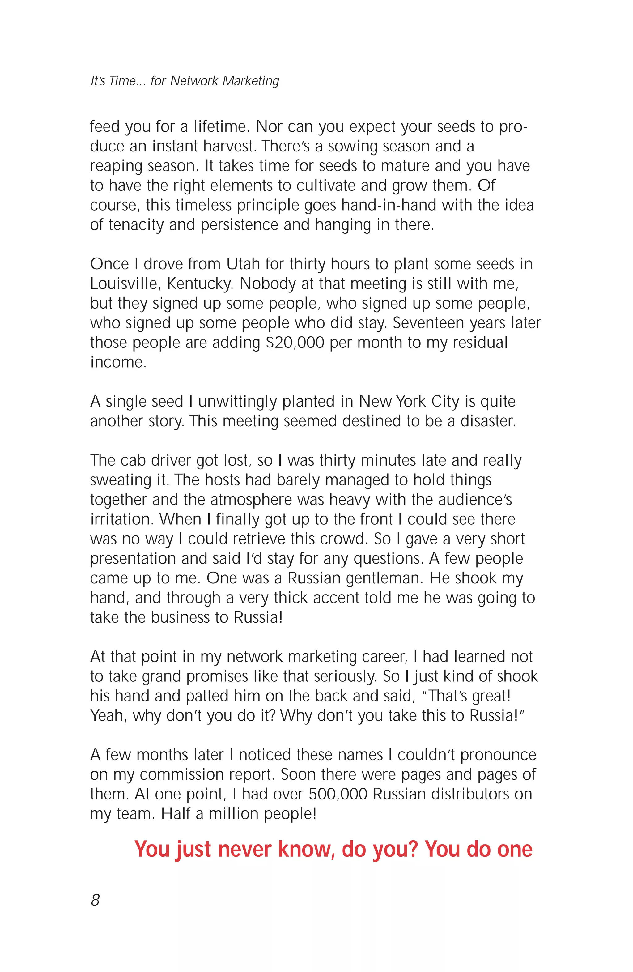 feed you for a lifetime. Nor can you expect your seeds to pro-
duce an instant harvest. There’s a sowing season and a
reaping season. It takes time for seeds to mature and you have
to have the right elements to cultivate and grow them. Of
course, this timeless principle goes hand-in-hand with the idea
of tenacity and persistence and hanging in there.
Once I drove from Utah for thirty hours to plant some seeds in
Louisville, Kentucky. Nobody at that meeting is still with me,
but they signed up some people, who signed up some people,
who signed up some people who did stay. Seventeen years later
those people are adding $20,000 per month to my residual
income.
A single seed I unwittingly planted in New York City is quite
another story. This meeting seemed destined to be a disaster.
The cab driver got lost, so I was thirty minutes late and really
sweating it. The hosts had barely managed to hold things
together and the atmosphere was heavy with the audience’s
irritation. When I finally got up to the front I could see there
was no way I could retrieve this crowd. So I gave a very short
presentation and said I’d stay for any questions. A few people
came up to me. One was a Russian gentleman. He shook my
hand, and through a very thick accent told me he was going to
take the business to Russia!
At that point in my network marketing career, I had learned not
to take grand promises like that seriously. So I just kind of shook
his hand and patted him on the back and said, “That’s great!
Yeah, why don’t you do it? Why don’t you take this to Russia!”
A few months later I noticed these names I couldn’t pronounce
on my commission report. Soon there were pages and pages of
them. At one point, I had over 500,000 Russian distributors on
my team. Half a million people!
You just never know, do you? You do one
8
It’s Time... for Network Marketing
 