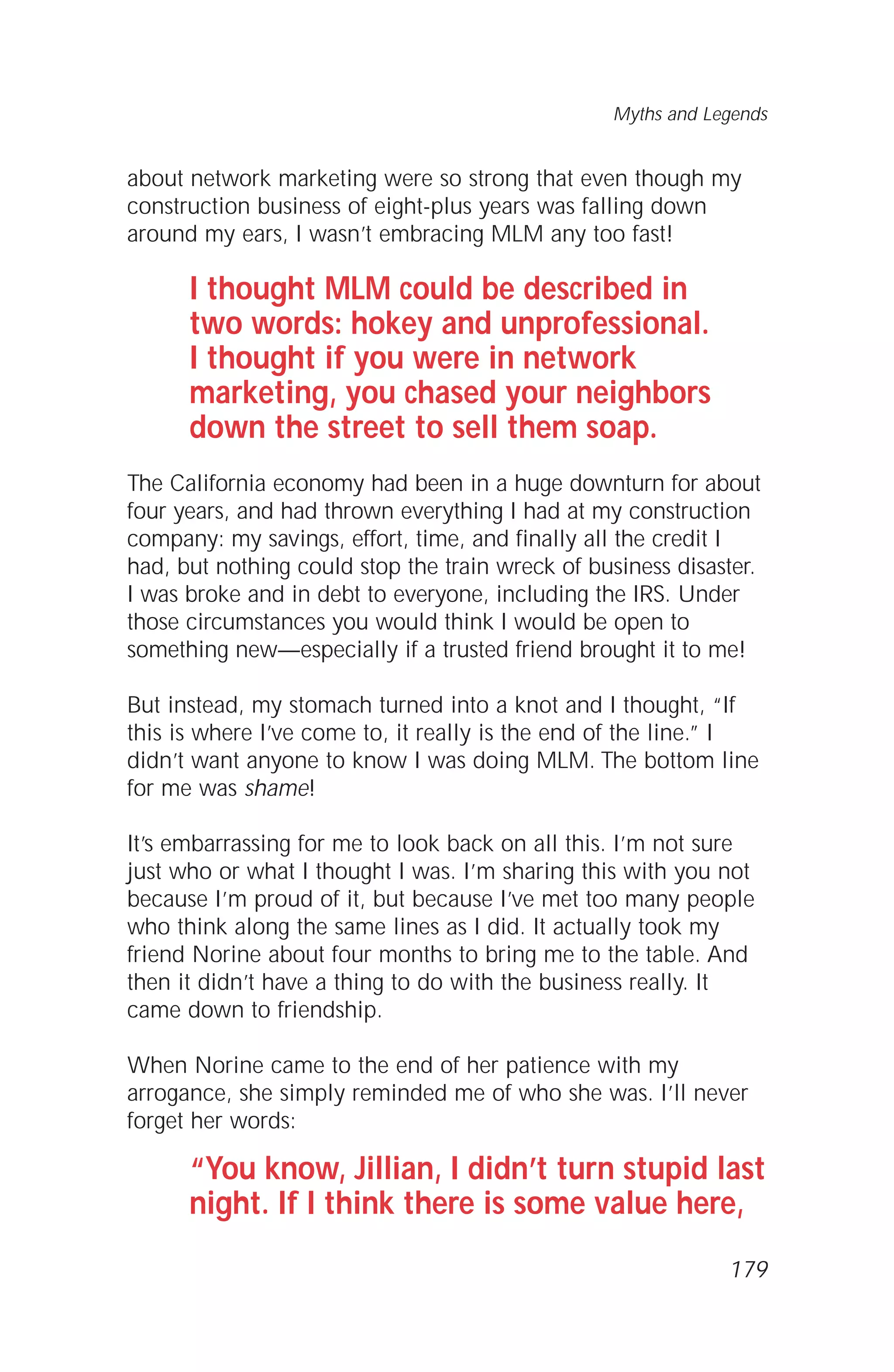 about network marketing were so strong that even though my
construction business of eight-plus years was falling down
around my ears, I wasn’t embracing MLM any too fast!
I thought MLM could be described in
two words: hokey and unprofessional.
I thought if you were in network
marketing, you chased your neighbors
down the street to sell them soap.
The California economy had been in a huge downturn for about
four years, and had thrown everything I had at my construction
company: my savings, effort, time, and finally all the credit I
had, but nothing could stop the train wreck of business disaster.
I was broke and in debt to everyone, including the IRS. Under
those circumstances you would think I would be open to
something new—especially if a trusted friend brought it to me!
But instead, my stomach turned into a knot and I thought, “If
this is where I’ve come to, it really is the end of the line.” I
didn’t want anyone to know I was doing MLM. The bottom line
for me was shame!
It’s embarrassing for me to look back on all this. I’m not sure
just who or what I thought I was. I’m sharing this with you not
because I’m proud of it, but because I’ve met too many people
who think along the same lines as I did. It actually took my
friend Norine about four months to bring me to the table. And
then it didn’t have a thing to do with the business really. It
came down to friendship.
When Norine came to the end of her patience with my
arrogance, she simply reminded me of who she was. I’ll never
forget her words:
“You know, Jillian, I didn’t turn stupid last
night. If I think there is some value here,
Myths and Legends
179
 