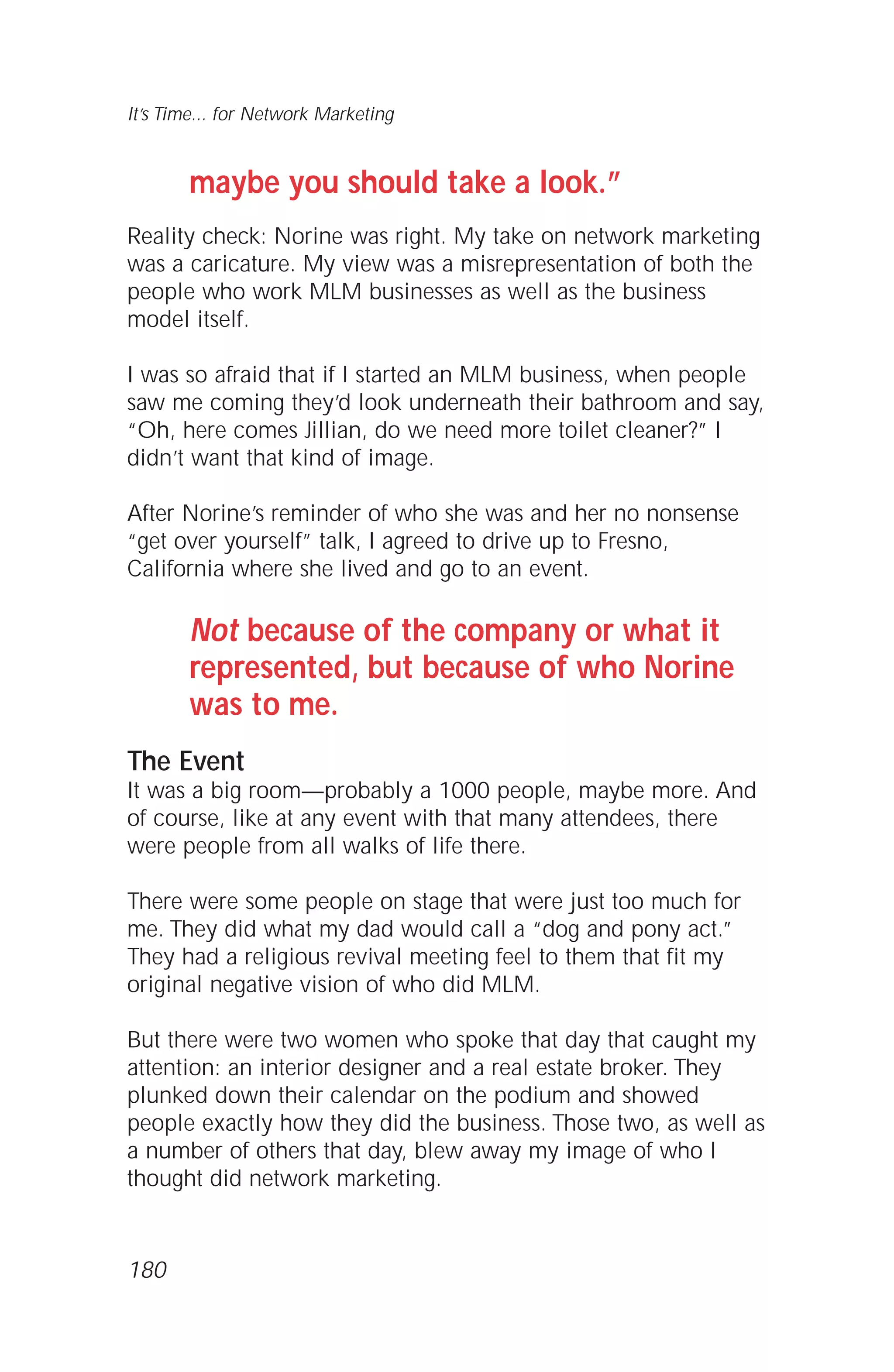 maybe you should take a look.”
Reality check: Norine was right. My take on network marketing
was a caricature. My view was a misrepresentation of both the
people who work MLM businesses as well as the business
model itself.
I was so afraid that if I started an MLM business, when people
saw me coming they’d look underneath their bathroom and say,
“Oh, here comes Jillian, do we need more toilet cleaner?” I
didn’t want that kind of image.
After Norine’s reminder of who she was and her no nonsense
“get over yourself” talk, I agreed to drive up to Fresno,
California where she lived and go to an event.
Not because of the company or what it
represented, but because of who Norine
was to me.
The Event
It was a big room—probably a 1000 people, maybe more. And
of course, like at any event with that many attendees, there
were people from all walks of life there.
There were some people on stage that were just too much for
me. They did what my dad would call a “dog and pony act.”
They had a religious revival meeting feel to them that fit my
original negative vision of who did MLM.
But there were two women who spoke that day that caught my
attention: an interior designer and a real estate broker. They
plunked down their calendar on the podium and showed
people exactly how they did the business. Those two, as well as
a number of others that day, blew away my image of who I
thought did network marketing.
It’s Time... for Network Marketing
180
 