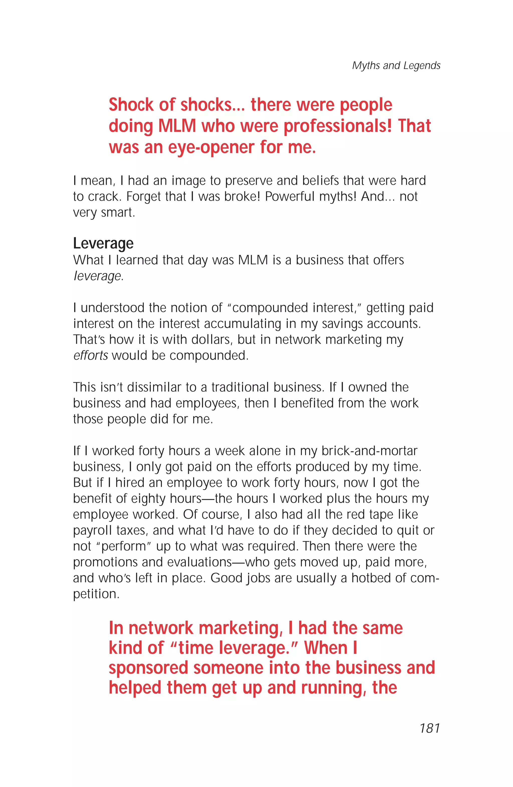 Shock of shocks... there were people
doing MLM who were professionals! That
was an eye-opener for me.
I mean, I had an image to preserve and beliefs that were hard
to crack. Forget that I was broke! Powerful myths! And... not
very smart.
Leverage
What I learned that day was MLM is a business that offers
leverage.
I understood the notion of “compounded interest,” getting paid
interest on the interest accumulating in my savings accounts.
That’s how it is with dollars, but in network marketing my
efforts would be compounded.
This isn’t dissimilar to a traditional business. If I owned the
business and had employees, then I benefited from the work
those people did for me.
If I worked forty hours a week alone in my brick-and-mortar
business, I only got paid on the efforts produced by my time.
But if I hired an employee to work forty hours, now I got the
benefit of eighty hours—the hours I worked plus the hours my
employee worked. Of course, I also had all the red tape like
payroll taxes, and what I’d have to do if they decided to quit or
not “perform” up to what was required. Then there were the
promotions and evaluations—who gets moved up, paid more,
and who’s left in place. Good jobs are usually a hotbed of com-
petition.
In network marketing, I had the same
kind of “time leverage.” When I
sponsored someone into the business and
helped them get up and running, the
Myths and Legends
181
 