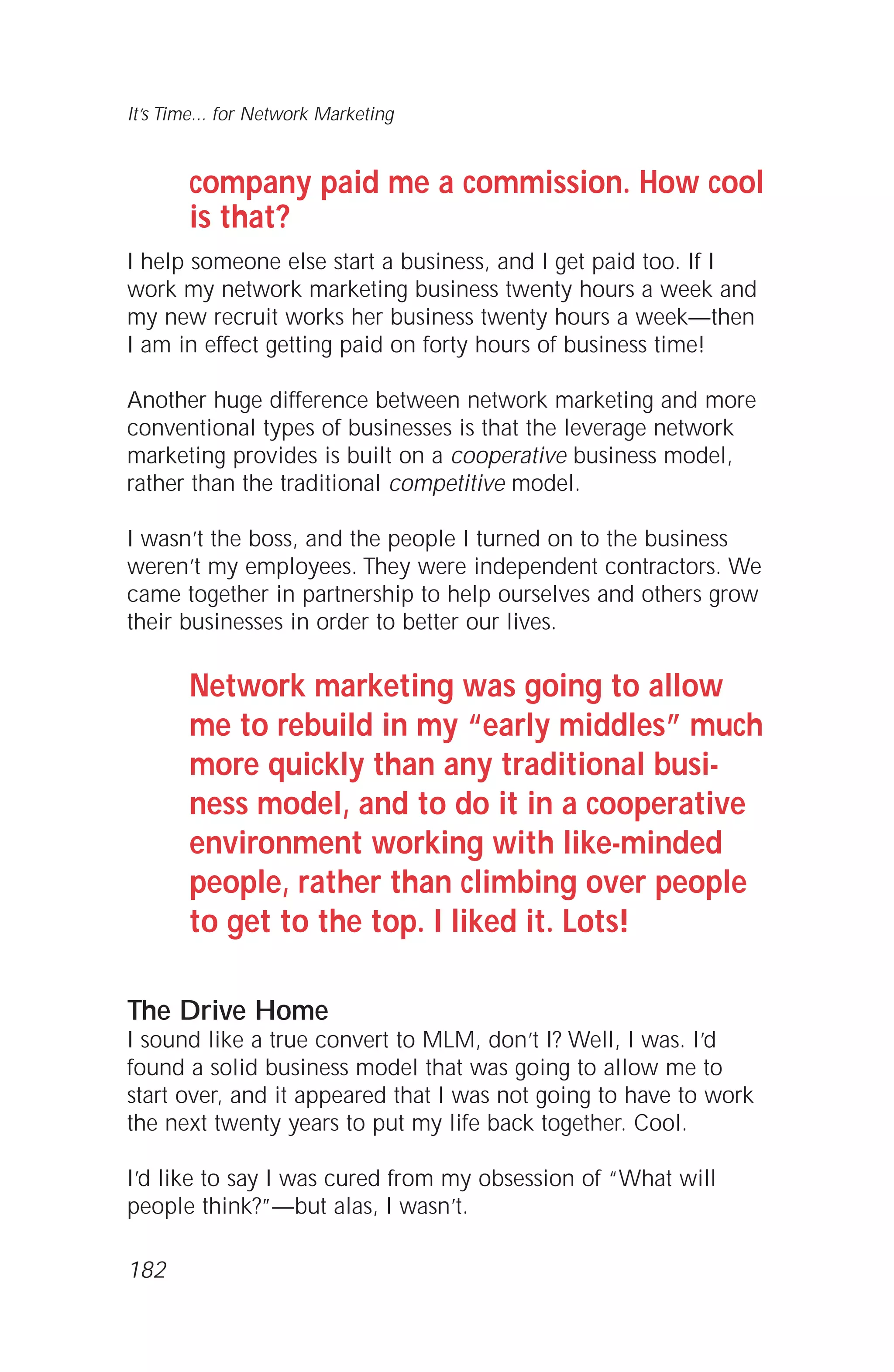 company paid me a commission. How cool
is that?
I help someone else start a business, and I get paid too. If I
work my network marketing business twenty hours a week and
my new recruit works her business twenty hours a week—then
I am in effect getting paid on forty hours of business time!
Another huge difference between network marketing and more
conventional types of businesses is that the leverage network
marketing provides is built on a cooperative business model,
rather than the traditional competitive model.
I wasn’t the boss, and the people I turned on to the business
weren’t my employees. They were independent contractors. We
came together in partnership to help ourselves and others grow
their businesses in order to better our lives.
Network marketing was going to allow
me to rebuild in my “early middles” much
more quickly than any traditional busi-
ness model, and to do it in a cooperative
environment working with like-minded
people, rather than climbing over people
to get to the top. I liked it. Lots!
The Drive Home
I sound like a true convert to MLM, don’t I? Well, I was. I’d
found a solid business model that was going to allow me to
start over, and it appeared that I was not going to have to work
the next twenty years to put my life back together. Cool.
I’d like to say I was cured from my obsession of “What will
people think?”—but alas, I wasn’t.
It’s Time... for Network Marketing
182
 
