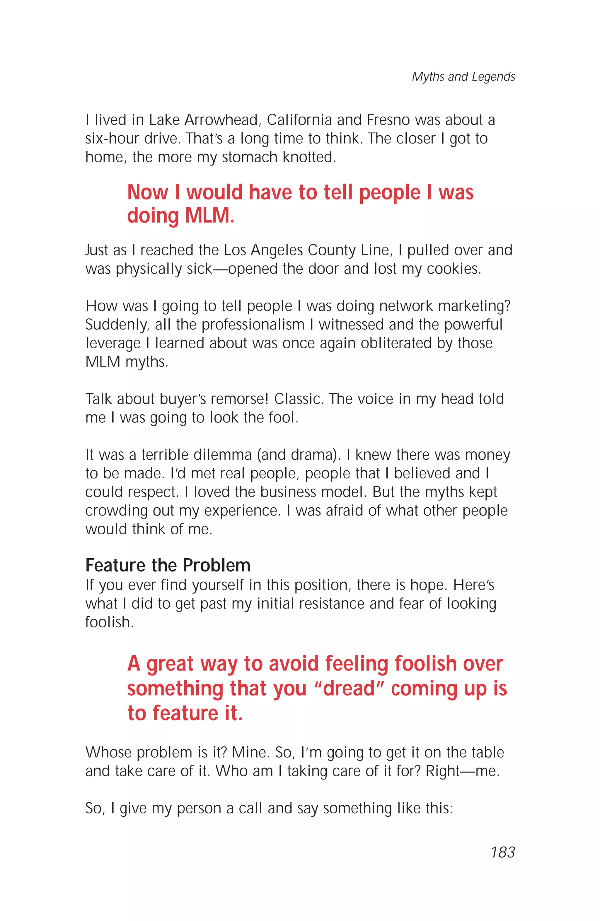 I lived in Lake Arrowhead, California and Fresno was about a
six-hour drive. That’s a long time to think. The closer I got to
home, the more my stomach knotted.
Now I would have to tell people I was
doing MLM.
Just as I reached the Los Angeles County Line, I pulled over and
was physically sick—opened the door and lost my cookies.
How was I going to tell people I was doing network marketing?
Suddenly, all the professionalism I witnessed and the powerful
leverage I learned about was once again obliterated by those
MLM myths.
Talk about buyer’s remorse! Classic. The voice in my head told
me I was going to look the fool.
It was a terrible dilemma (and drama). I knew there was money
to be made. I’d met real people, people that I believed and I
could respect. I loved the business model. But the myths kept
crowding out my experience. I was afraid of what other people
would think of me.
Feature the Problem
If you ever find yourself in this position, there is hope. Here’s
what I did to get past my initial resistance and fear of looking
foolish.
A great way to avoid feeling foolish over
something that you “dread” coming up is
to feature it.
Whose problem is it? Mine. So, I’m going to get it on the table
and take care of it. Who am I taking care of it for? Right—me.
So, I give my person a call and say something like this:
Myths and Legends
183
 