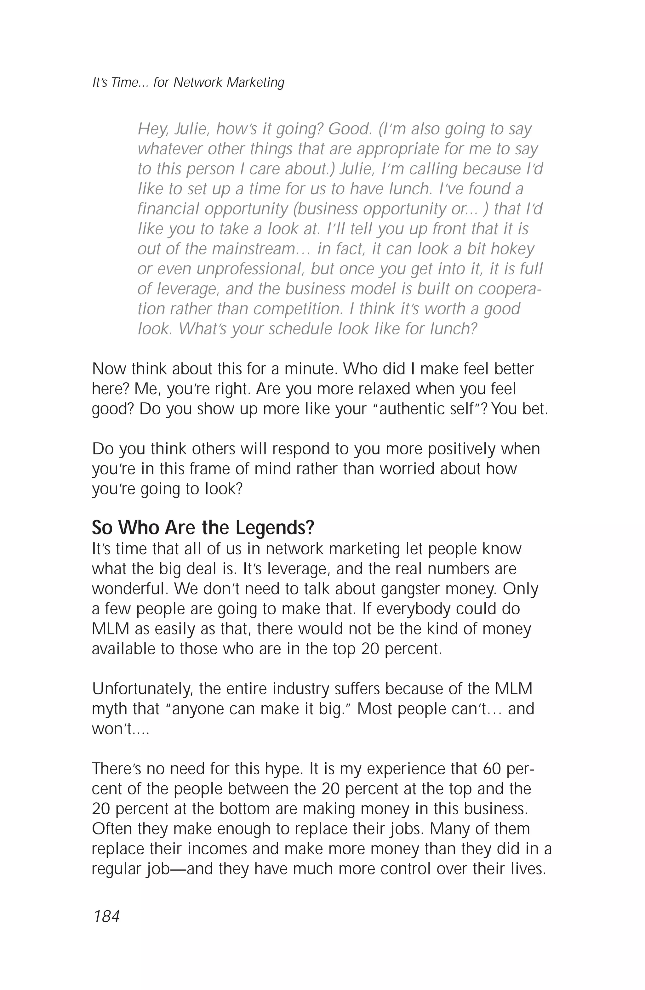 Hey, Julie, how’s it going? Good. (I’m also going to say
whatever other things that are appropriate for me to say
to this person I care about.) Julie, I’m calling because I’d
like to set up a time for us to have lunch. I’ve found a
financial opportunity (business opportunity or... ) that I’d
like you to take a look at. I’ll tell you up front that it is
out of the mainstream… in fact, it can look a bit hokey
or even unprofessional, but once you get into it, it is full
of leverage, and the business model is built on coopera-
tion rather than competition. I think it’s worth a good
look. What’s your schedule look like for lunch?
Now think about this for a minute. Who did I make feel better
here? Me, you’re right. Are you more relaxed when you feel
good? Do you show up more like your “authentic self”? You bet.
Do you think others will respond to you more positively when
you’re in this frame of mind rather than worried about how
you’re going to look?
So Who Are the Legends?
It’s time that all of us in network marketing let people know
what the big deal is. It’s leverage, and the real numbers are
wonderful. We don’t need to talk about gangster money. Only
a few people are going to make that. If everybody could do
MLM as easily as that, there would not be the kind of money
available to those who are in the top 20 percent.
Unfortunately, the entire industry suffers because of the MLM
myth that “anyone can make it big.” Most people can’t… and
won’t....
There’s no need for this hype. It is my experience that 60 per-
cent of the people between the 20 percent at the top and the
20 percent at the bottom are making money in this business.
Often they make enough to replace their jobs. Many of them
replace their incomes and make more money than they did in a
regular job—and they have much more control over their lives.
It’s Time... for Network Marketing
184
 