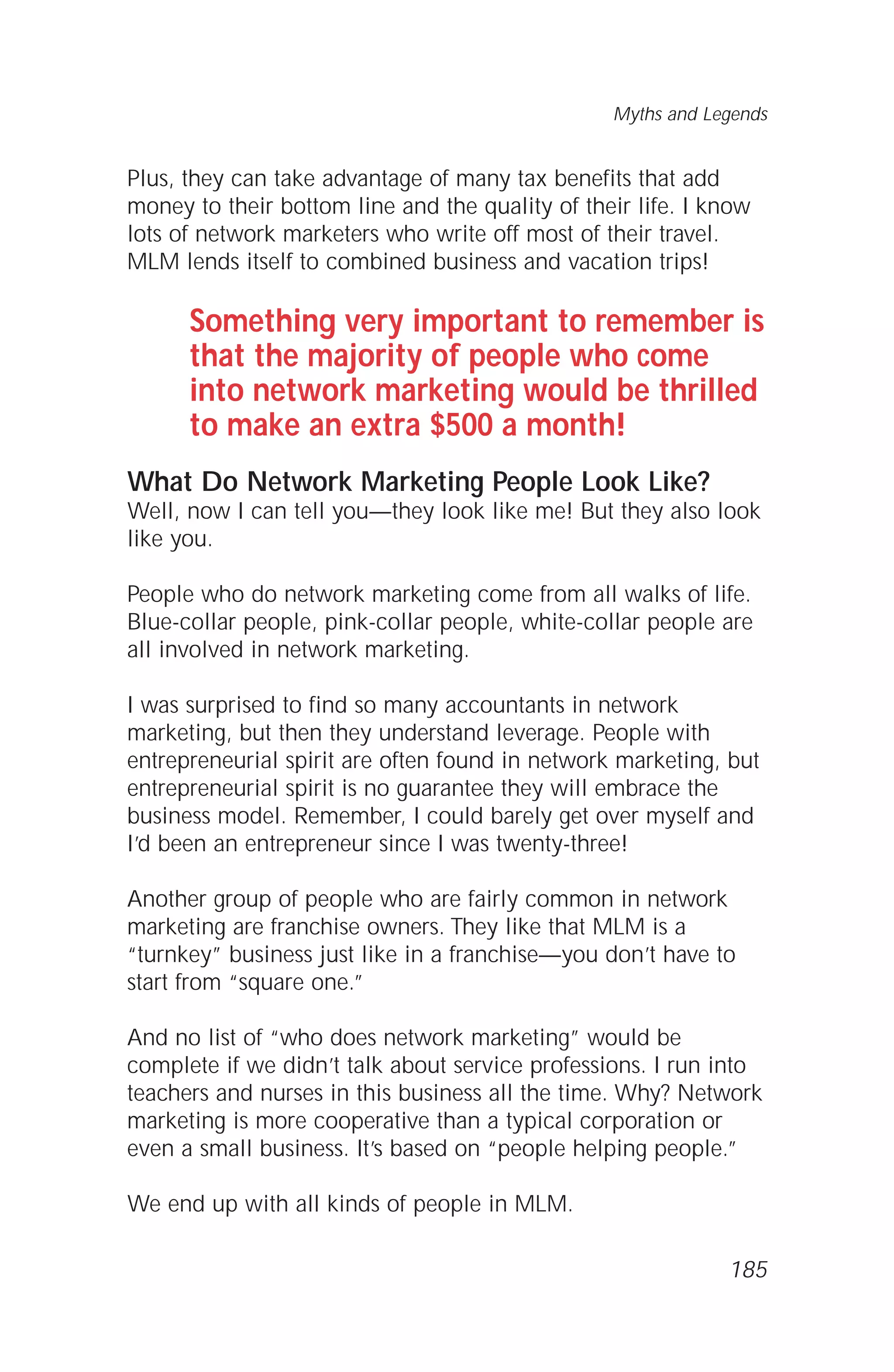 Plus, they can take advantage of many tax benefits that add
money to their bottom line and the quality of their life. I know
lots of network marketers who write off most of their travel.
MLM lends itself to combined business and vacation trips!
Something very important to remember is
that the majority of people who come
into network marketing would be thrilled
to make an extra $500 a month!
What Do Network Marketing People Look Like?
Well, now I can tell you—they look like me! But they also look
like you.
People who do network marketing come from all walks of life.
Blue-collar people, pink-collar people, white-collar people are
all involved in network marketing.
I was surprised to find so many accountants in network
marketing, but then they understand leverage. People with
entrepreneurial spirit are often found in network marketing, but
entrepreneurial spirit is no guarantee they will embrace the
business model. Remember, I could barely get over myself and
I’d been an entrepreneur since I was twenty-three!
Another group of people who are fairly common in network
marketing are franchise owners. They like that MLM is a
“turnkey” business just like in a franchise—you don’t have to
start from “square one.”
And no list of “who does network marketing” would be
complete if we didn’t talk about service professions. I run into
teachers and nurses in this business all the time. Why? Network
marketing is more cooperative than a typical corporation or
even a small business. It’s based on “people helping people.”
We end up with all kinds of people in MLM.
Myths and Legends
185
 