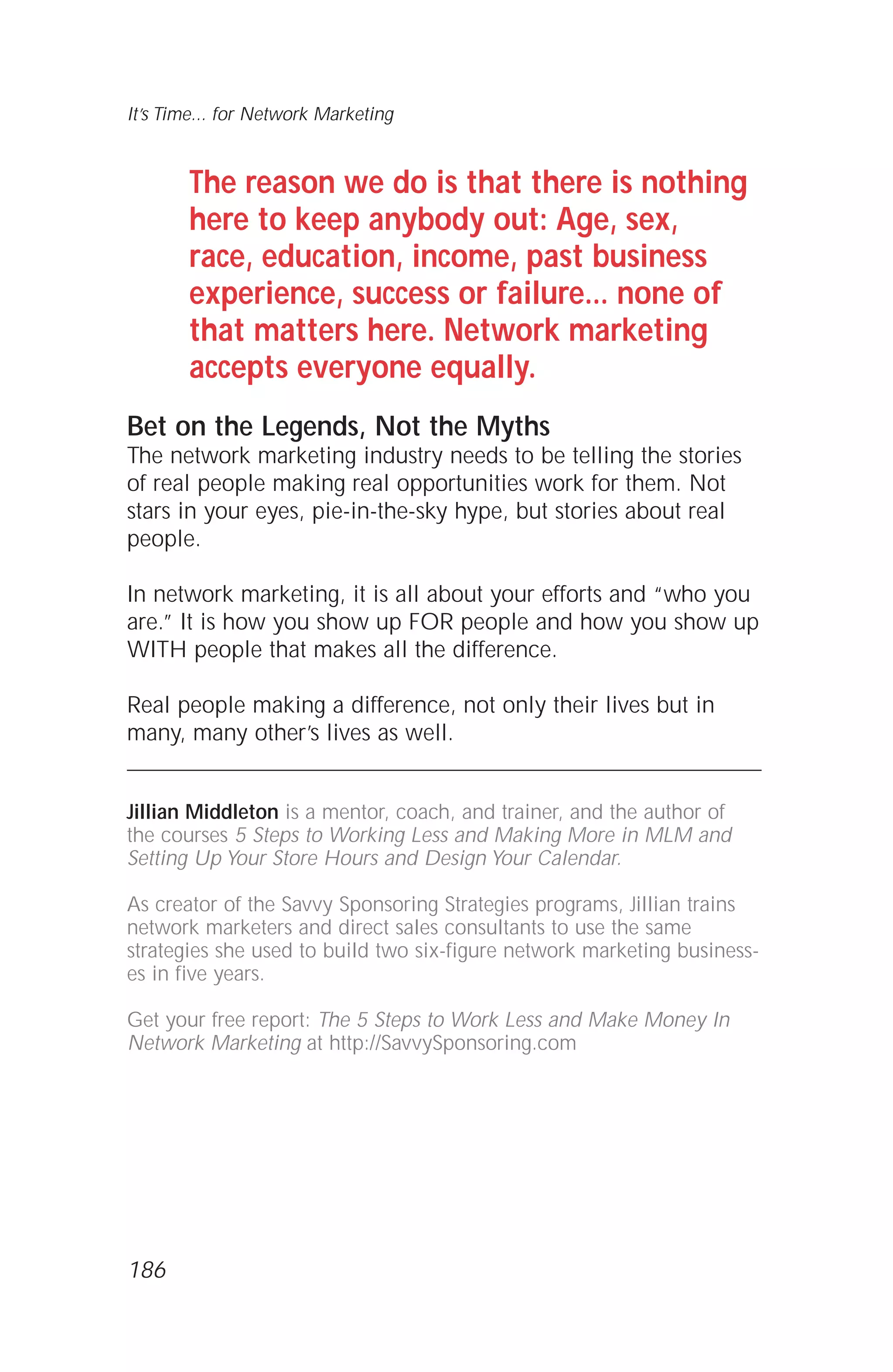 The reason we do is that there is nothing
here to keep anybody out: Age, sex,
race, education, income, past business
experience, success or failure... none of
that matters here. Network marketing
accepts everyone equally.
Bet on the Legends, Not the Myths
The network marketing industry needs to be telling the stories
of real people making real opportunities work for them. Not
stars in your eyes, pie-in-the-sky hype, but stories about real
people.
In network marketing, it is all about your efforts and “who you
are.” It is how you show up FOR people and how you show up
WITH people that makes all the difference.
Real people making a difference, not only their lives but in
many, many other’s lives as well.
Jillian Middleton is a mentor, coach, and trainer, and the author of
the courses 5 Steps to Working Less and Making More in MLM and
Setting Up Your Store Hours and Design Your Calendar.
As creator of the Savvy Sponsoring Strategies programs, Jillian trains
network marketers and direct sales consultants to use the same
strategies she used to build two six-figure network marketing business-
es in five years.
Get your free report: The 5 Steps to Work Less and Make Money In
Network Marketing at http://SavvySponsoring.com
It’s Time... for Network Marketing
186
 