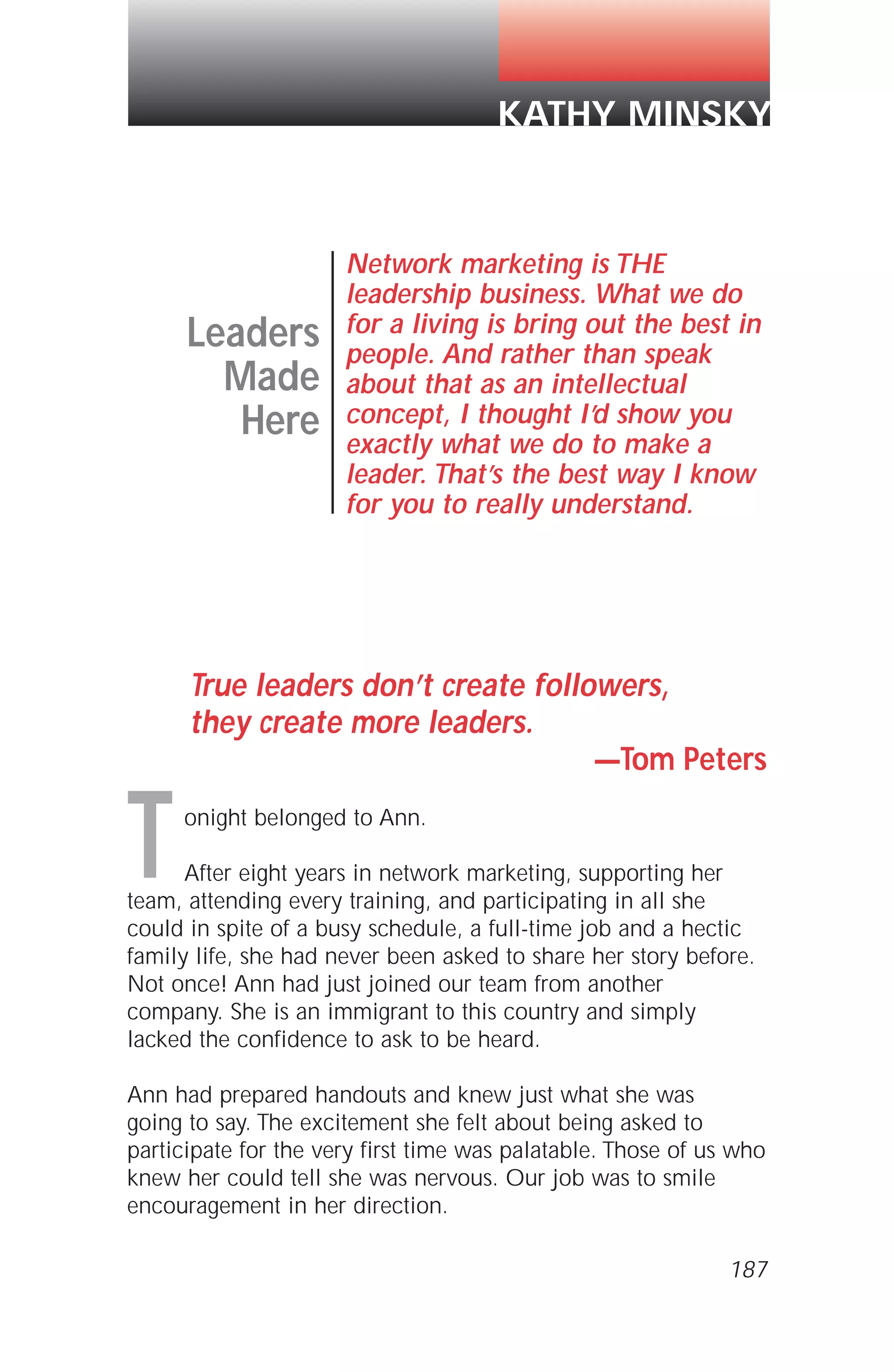 True leaders don’t create followers,
they create more leaders.
—Tom Peters
onight belonged to Ann.
After eight years in network marketing, supporting her
team, attending every training, and participating in all she
could in spite of a busy schedule, a full-time job and a hectic
family life, she had never been asked to share her story before.
Not once! Ann had just joined our team from another
company. She is an immigrant to this country and simply
lacked the confidence to ask to be heard.
Ann had prepared handouts and knew just what she was
going to say. The excitement she felt about being asked to
participate for the very first time was palatable. Those of us who
knew her could tell she was nervous. Our job was to smile
encouragement in her direction.
Leaders
Made
Here
Network marketing is THE
leadership business. What we do
for a living is bring out the best in
people. And rather than speak
about that as an intellectual
concept, I thought I’d show you
exactly what we do to make a
leader. That’s the best way I know
for you to really understand.
KATHY MINSKY
T
187
 
