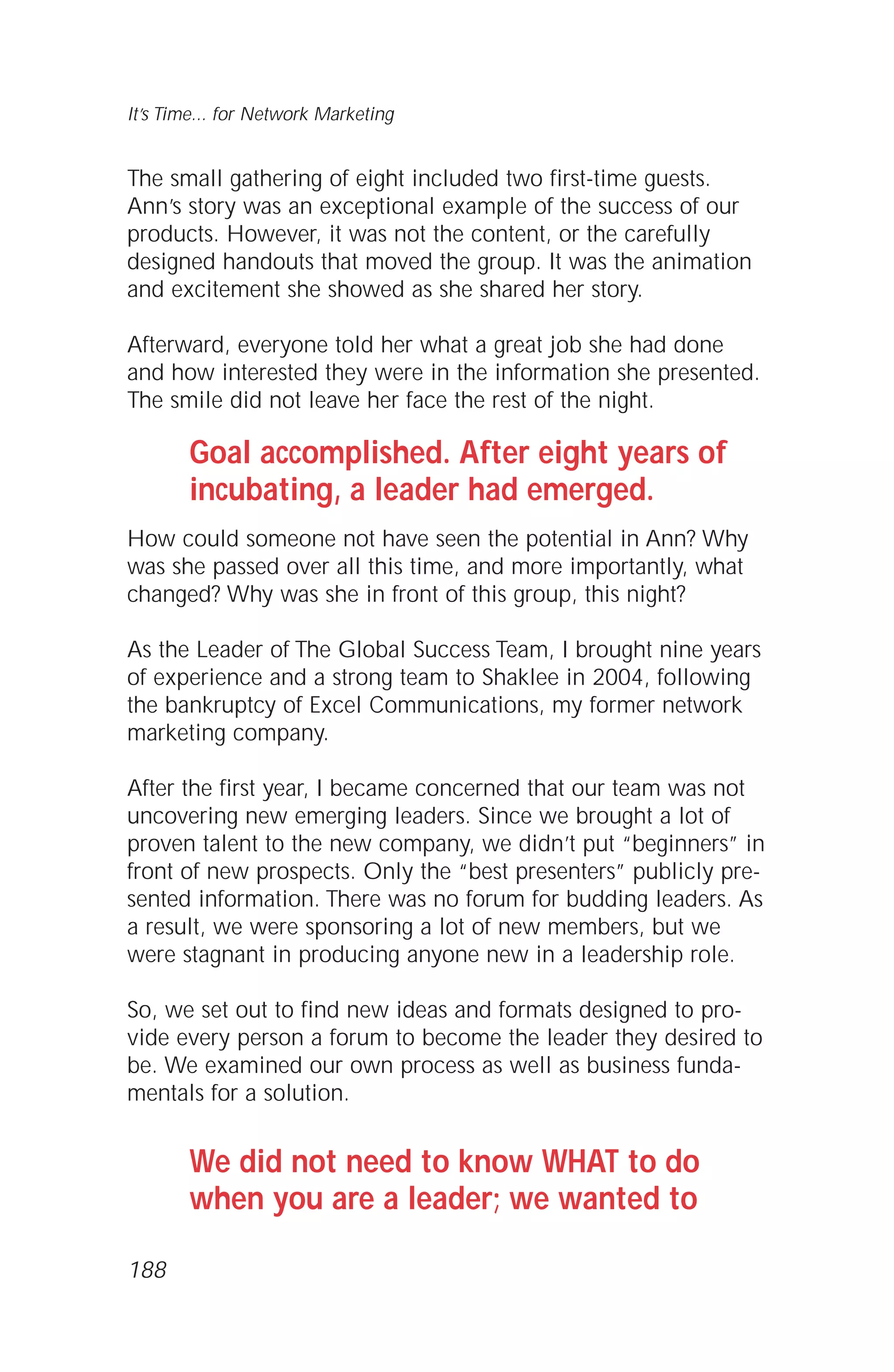 The small gathering of eight included two first-time guests.
Ann’s story was an exceptional example of the success of our
products. However, it was not the content, or the carefully
designed handouts that moved the group. It was the animation
and excitement she showed as she shared her story.
Afterward, everyone told her what a great job she had done
and how interested they were in the information she presented.
The smile did not leave her face the rest of the night.
Goal accomplished. After eight years of
incubating, a leader had emerged.
How could someone not have seen the potential in Ann? Why
was she passed over all this time, and more importantly, what
changed? Why was she in front of this group, this night?
As the Leader of The Global Success Team, I brought nine years
of experience and a strong team to Shaklee in 2004, following
the bankruptcy of Excel Communications, my former network
marketing company.
After the first year, I became concerned that our team was not
uncovering new emerging leaders. Since we brought a lot of
proven talent to the new company, we didn’t put “beginners” in
front of new prospects. Only the “best presenters” publicly pre-
sented information. There was no forum for budding leaders. As
a result, we were sponsoring a lot of new members, but we
were stagnant in producing anyone new in a leadership role.
So, we set out to find new ideas and formats designed to pro-
vide every person a forum to become the leader they desired to
be. We examined our own process as well as business funda-
mentals for a solution.
We did not need to know WHAT to do
when you are a leader; we wanted to
It’s Time... for Network Marketing
188
 