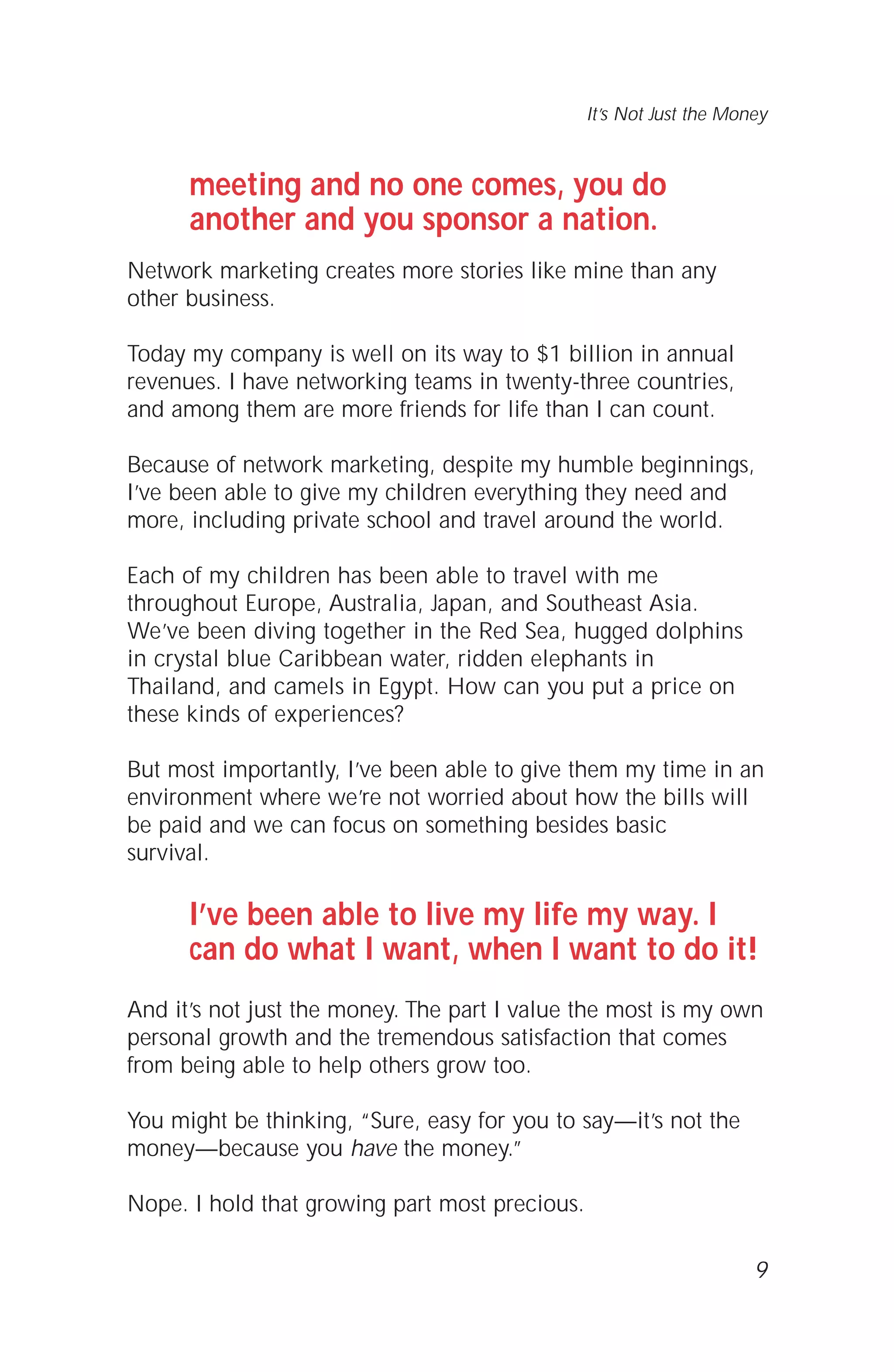 meeting and no one comes, you do
another and you sponsor a nation.
Network marketing creates more stories like mine than any
other business.
Today my company is well on its way to $1 billion in annual
revenues. I have networking teams in twenty-three countries,
and among them are more friends for life than I can count.
Because of network marketing, despite my humble beginnings,
I’ve been able to give my children everything they need and
more, including private school and travel around the world.
Each of my children has been able to travel with me
throughout Europe, Australia, Japan, and Southeast Asia.
We’ve been diving together in the Red Sea, hugged dolphins
in crystal blue Caribbean water, ridden elephants in
Thailand, and camels in Egypt. How can you put a price on
these kinds of experiences?
But most importantly, I’ve been able to give them my time in an
environment where we’re not worried about how the bills will
be paid and we can focus on something besides basic
survival.
I’ve been able to live my life my way. I
can do what I want, when I want to do it!
And it’s not just the money. The part I value the most is my own
personal growth and the tremendous satisfaction that comes
from being able to help others grow too.
You might be thinking, “Sure, easy for you to say—it’s not the
money—because you have the money.”
Nope. I hold that growing part most precious.
9
It’s Not Just the Money
 