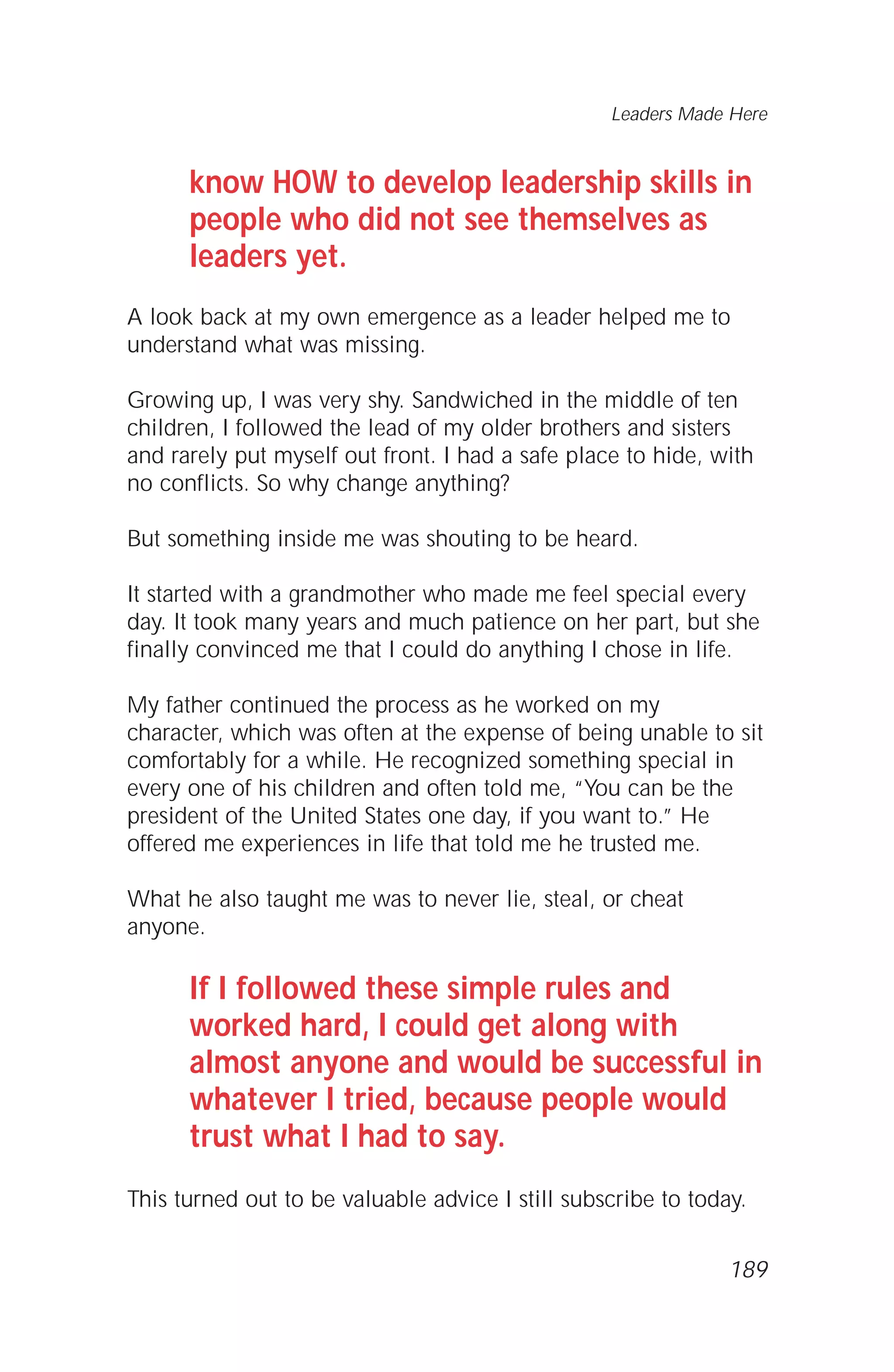 know HOW to develop leadership skills in
people who did not see themselves as
leaders yet.
A look back at my own emergence as a leader helped me to
understand what was missing.
Growing up, I was very shy. Sandwiched in the middle of ten
children, I followed the lead of my older brothers and sisters
and rarely put myself out front. I had a safe place to hide, with
no conflicts. So why change anything?
But something inside me was shouting to be heard.
It started with a grandmother who made me feel special every
day. It took many years and much patience on her part, but she
finally convinced me that I could do anything I chose in life.
My father continued the process as he worked on my
character, which was often at the expense of being unable to sit
comfortably for a while. He recognized something special in
every one of his children and often told me, “You can be the
president of the United States one day, if you want to.” He
offered me experiences in life that told me he trusted me.
What he also taught me was to never lie, steal, or cheat
anyone.
If I followed these simple rules and
worked hard, I could get along with
almost anyone and would be successful in
whatever I tried, because people would
trust what I had to say.
This turned out to be valuable advice I still subscribe to today.
Leaders Made Here
189
 