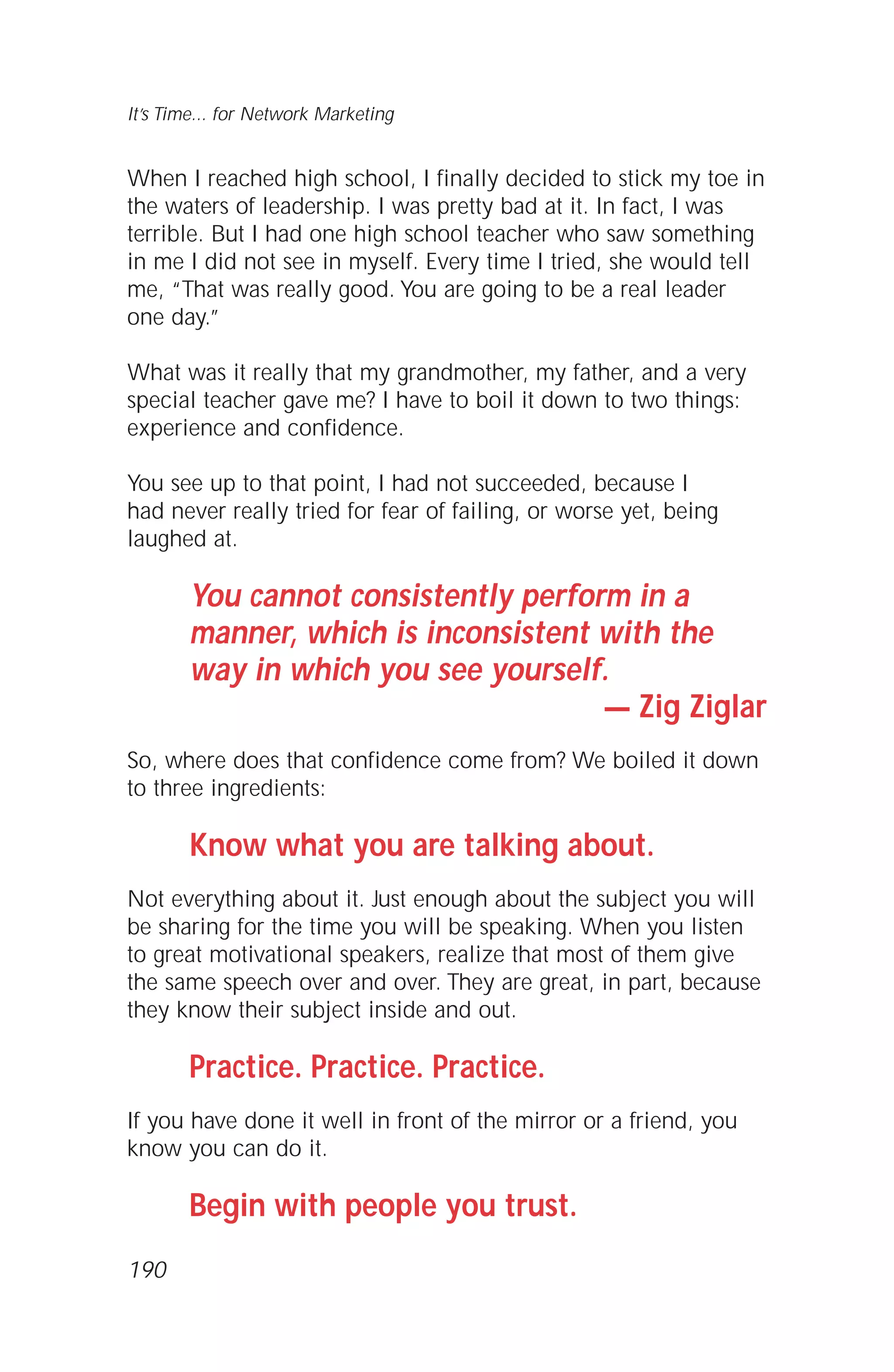 When I reached high school, I finally decided to stick my toe in
the waters of leadership. I was pretty bad at it. In fact, I was
terrible. But I had one high school teacher who saw something
in me I did not see in myself. Every time I tried, she would tell
me, “That was really good. You are going to be a real leader
one day.”
What was it really that my grandmother, my father, and a very
special teacher gave me? I have to boil it down to two things:
experience and confidence.
You see up to that point, I had not succeeded, because I
had never really tried for fear of failing, or worse yet, being
laughed at.
You cannot consistently perform in a
manner, which is inconsistent with the
way in which you see yourself.
— Zig Ziglar
So, where does that confidence come from? We boiled it down
to three ingredients:
Know what you are talking about.
Not everything about it. Just enough about the subject you will
be sharing for the time you will be speaking. When you listen
to great motivational speakers, realize that most of them give
the same speech over and over. They are great, in part, because
they know their subject inside and out.
Practice. Practice. Practice.
If you have done it well in front of the mirror or a friend, you
know you can do it.
Begin with people you trust.
It’s Time... for Network Marketing
190
 
