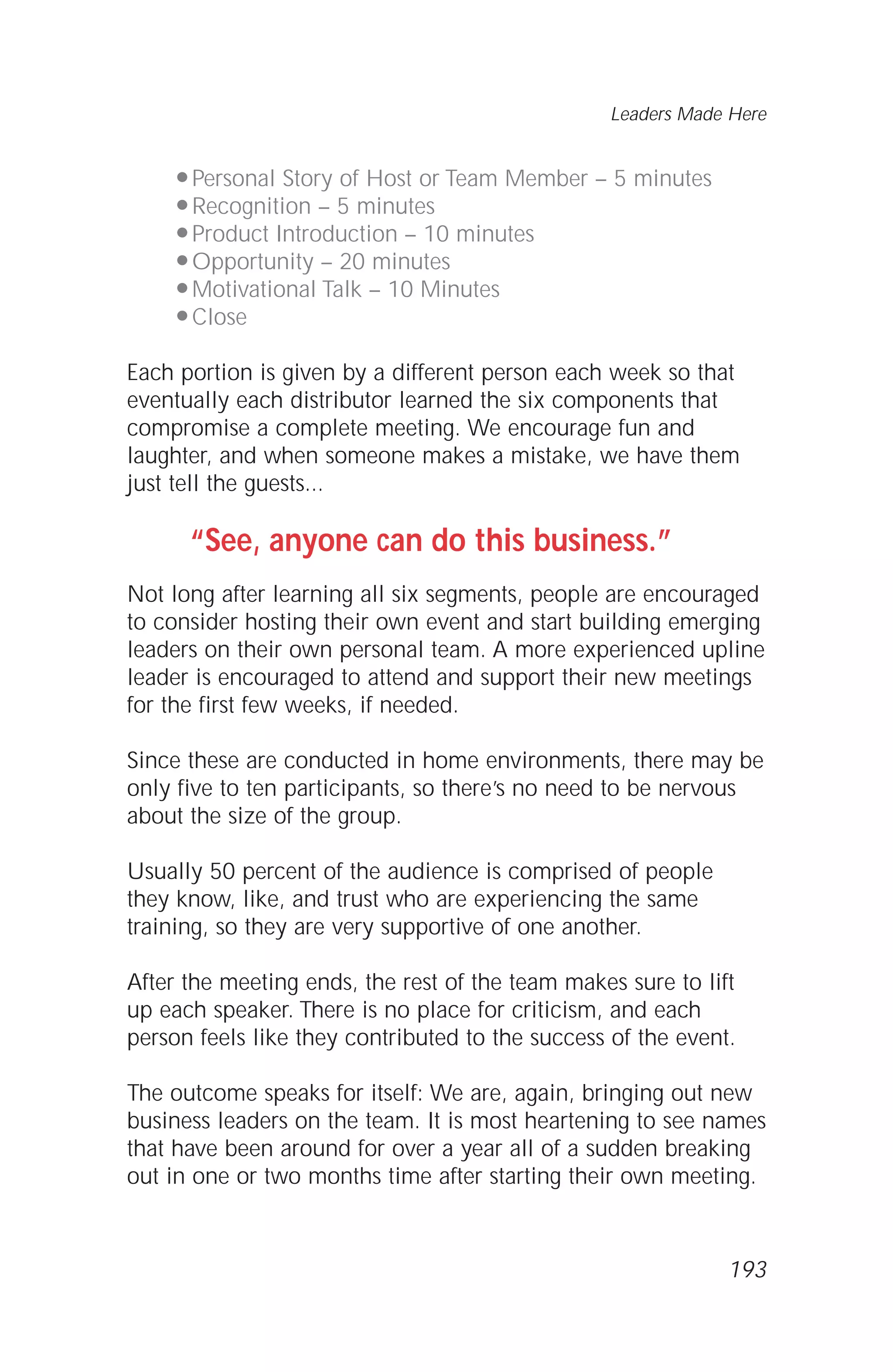 q Personal Story of Host or Team Member – 5 minutes
q Recognition – 5 minutes
q Product Introduction – 10 minutes
q Opportunity – 20 minutes
q Motivational Talk – 10 Minutes
q Close
Each portion is given by a different person each week so that
eventually each distributor learned the six components that
compromise a complete meeting. We encourage fun and
laughter, and when someone makes a mistake, we have them
just tell the guests...
“See, anyone can do this business.”
Not long after learning all six segments, people are encouraged
to consider hosting their own event and start building emerging
leaders on their own personal team. A more experienced upline
leader is encouraged to attend and support their new meetings
for the first few weeks, if needed.
Since these are conducted in home environments, there may be
only five to ten participants, so there’s no need to be nervous
about the size of the group.
Usually 50 percent of the audience is comprised of people
they know, like, and trust who are experiencing the same
training, so they are very supportive of one another.
After the meeting ends, the rest of the team makes sure to lift
up each speaker. There is no place for criticism, and each
person feels like they contributed to the success of the event.
The outcome speaks for itself: We are, again, bringing out new
business leaders on the team. It is most heartening to see names
that have been around for over a year all of a sudden breaking
out in one or two months time after starting their own meeting.
Leaders Made Here
193
 