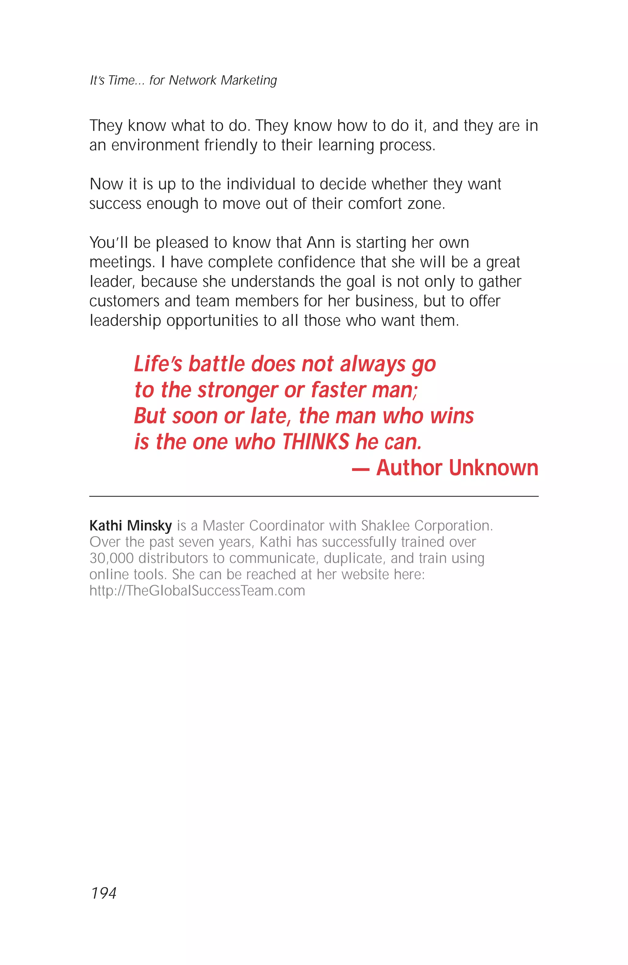 They know what to do. They know how to do it, and they are in
an environment friendly to their learning process.
Now it is up to the individual to decide whether they want
success enough to move out of their comfort zone.
You’ll be pleased to know that Ann is starting her own
meetings. I have complete confidence that she will be a great
leader, because she understands the goal is not only to gather
customers and team members for her business, but to offer
leadership opportunities to all those who want them.
Life’s battle does not always go
to the stronger or faster man;
But soon or late, the man who wins
is the one who THINKS he can.
— Author Unknown
Kathi Minsky is a Master Coordinator with Shaklee Corporation.
Over the past seven years, Kathi has successfully trained over
30,000 distributors to communicate, duplicate, and train using
online tools. She can be reached at her website here:
http://TheGlobalSuccessTeam.com
It’s Time... for Network Marketing
194
 