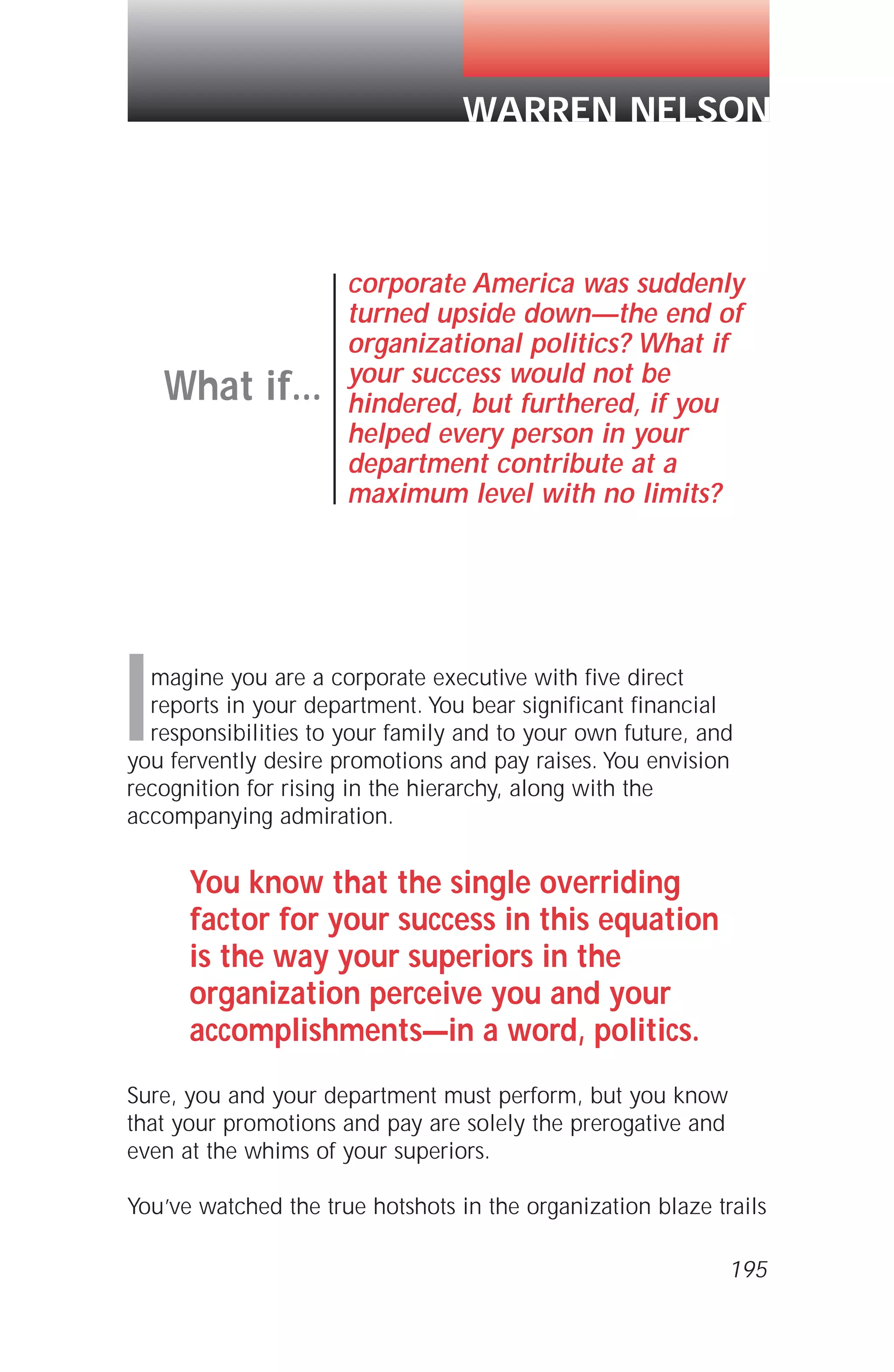 Imagine you are a corporate executive with five direct
reports in your department. You bear significant financial
responsibilities to your family and to your own future, and
you fervently desire promotions and pay raises. You envision
recognition for rising in the hierarchy, along with the
accompanying admiration.
You know that the single overriding
factor for your success in this equation
is the way your superiors in the
organization perceive you and your
accomplishments—in a word, politics.
Sure, you and your department must perform, but you know
that your promotions and pay are solely the prerogative and
even at the whims of your superiors.
You’ve watched the true hotshots in the organization blaze trails
What if...
corporate America was suddenly
turned upside down—the end of
organizational politics? What if
your success would not be
hindered, but furthered, if you
helped every person in your
department contribute at a
maximum level with no limits?
WARREN NELSON
195
 