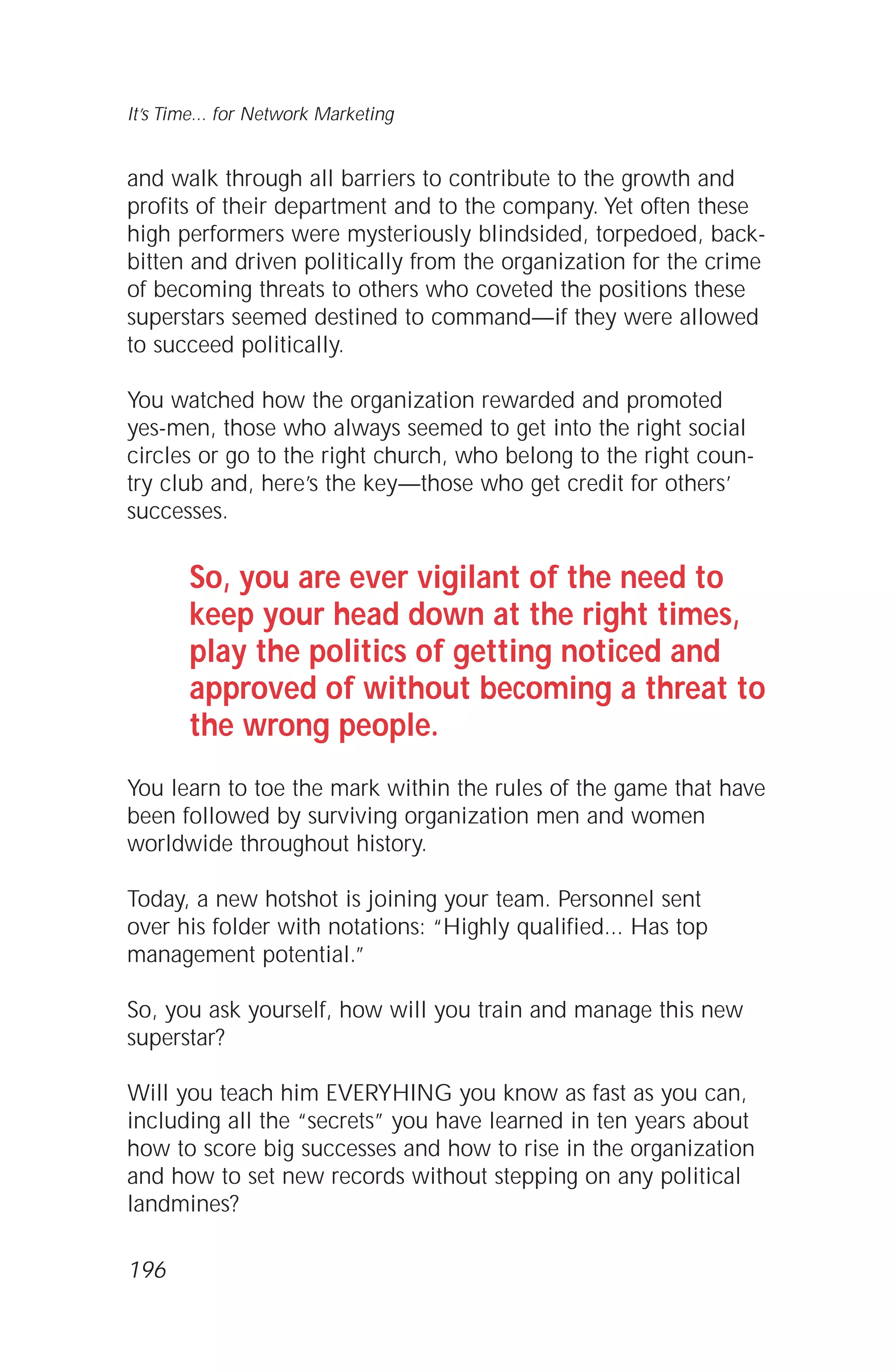and walk through all barriers to contribute to the growth and
profits of their department and to the company. Yet often these
high performers were mysteriously blindsided, torpedoed, back-
bitten and driven politically from the organization for the crime
of becoming threats to others who coveted the positions these
superstars seemed destined to command—if they were allowed
to succeed politically.
You watched how the organization rewarded and promoted
yes-men, those who always seemed to get into the right social
circles or go to the right church, who belong to the right coun-
try club and, here’s the key—those who get credit for others’
successes.
So, you are ever vigilant of the need to
keep your head down at the right times,
play the politics of getting noticed and
approved of without becoming a threat to
the wrong people.
You learn to toe the mark within the rules of the game that have
been followed by surviving organization men and women
worldwide throughout history.
Today, a new hotshot is joining your team. Personnel sent
over his folder with notations: “Highly qualified... Has top
management potential.”
So, you ask yourself, how will you train and manage this new
superstar?
Will you teach him EVERYHING you know as fast as you can,
including all the “secrets” you have learned in ten years about
how to score big successes and how to rise in the organization
and how to set new records without stepping on any political
landmines?
It’s Time... for Network Marketing
196
 