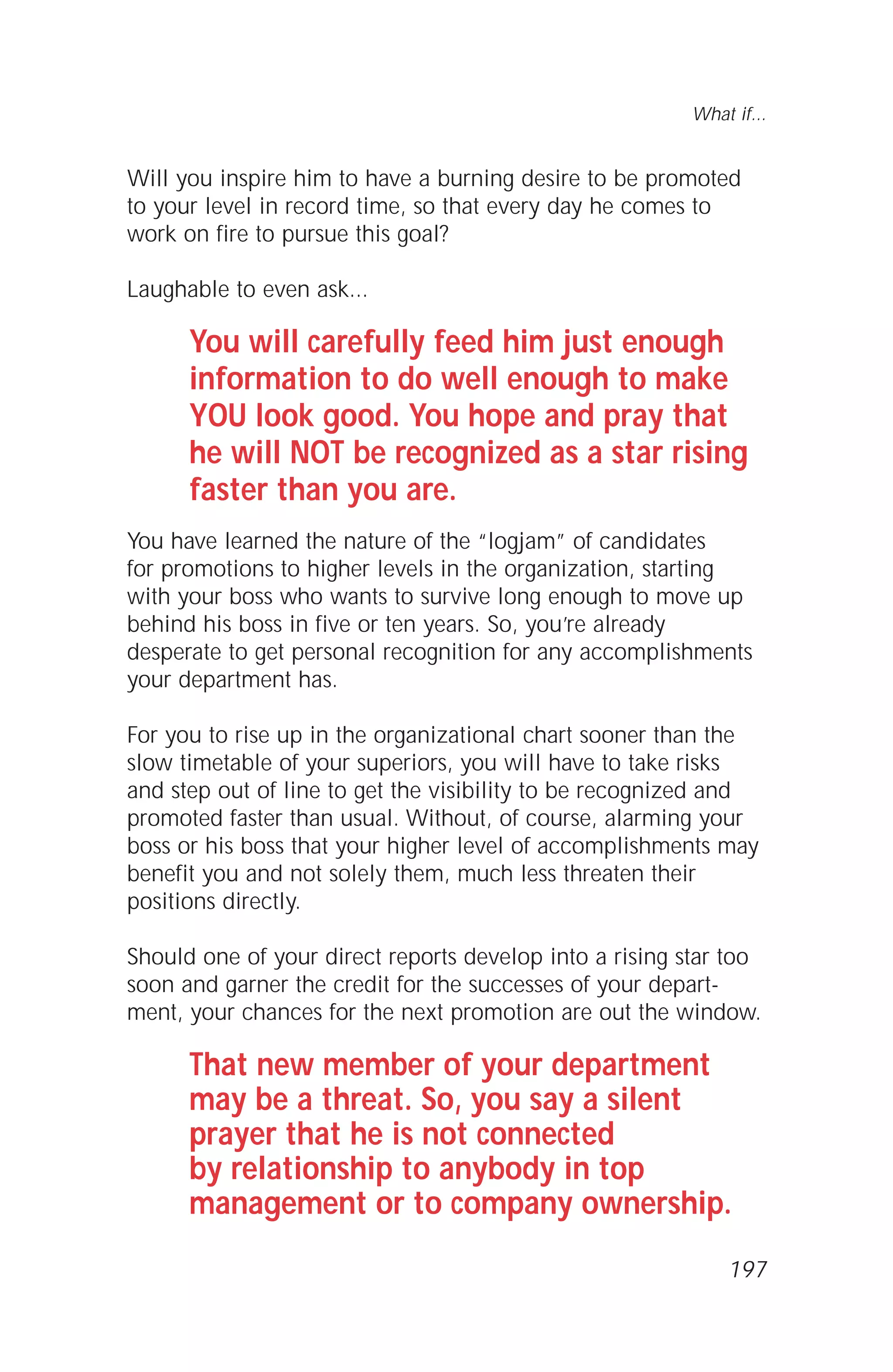 Will you inspire him to have a burning desire to be promoted
to your level in record time, so that every day he comes to
work on fire to pursue this goal?
Laughable to even ask...
You will carefully feed him just enough
information to do well enough to make
YOU look good. You hope and pray that
he will NOT be recognized as a star rising
faster than you are.
You have learned the nature of the “logjam” of candidates
for promotions to higher levels in the organization, starting
with your boss who wants to survive long enough to move up
behind his boss in five or ten years. So, you’re already
desperate to get personal recognition for any accomplishments
your department has.
For you to rise up in the organizational chart sooner than the
slow timetable of your superiors, you will have to take risks
and step out of line to get the visibility to be recognized and
promoted faster than usual. Without, of course, alarming your
boss or his boss that your higher level of accomplishments may
benefit you and not solely them, much less threaten their
positions directly.
Should one of your direct reports develop into a rising star too
soon and garner the credit for the successes of your depart-
ment, your chances for the next promotion are out the window.
That new member of your department
may be a threat. So, you say a silent
prayer that he is not connected
by relationship to anybody in top
management or to company ownership.
What if...
197
 