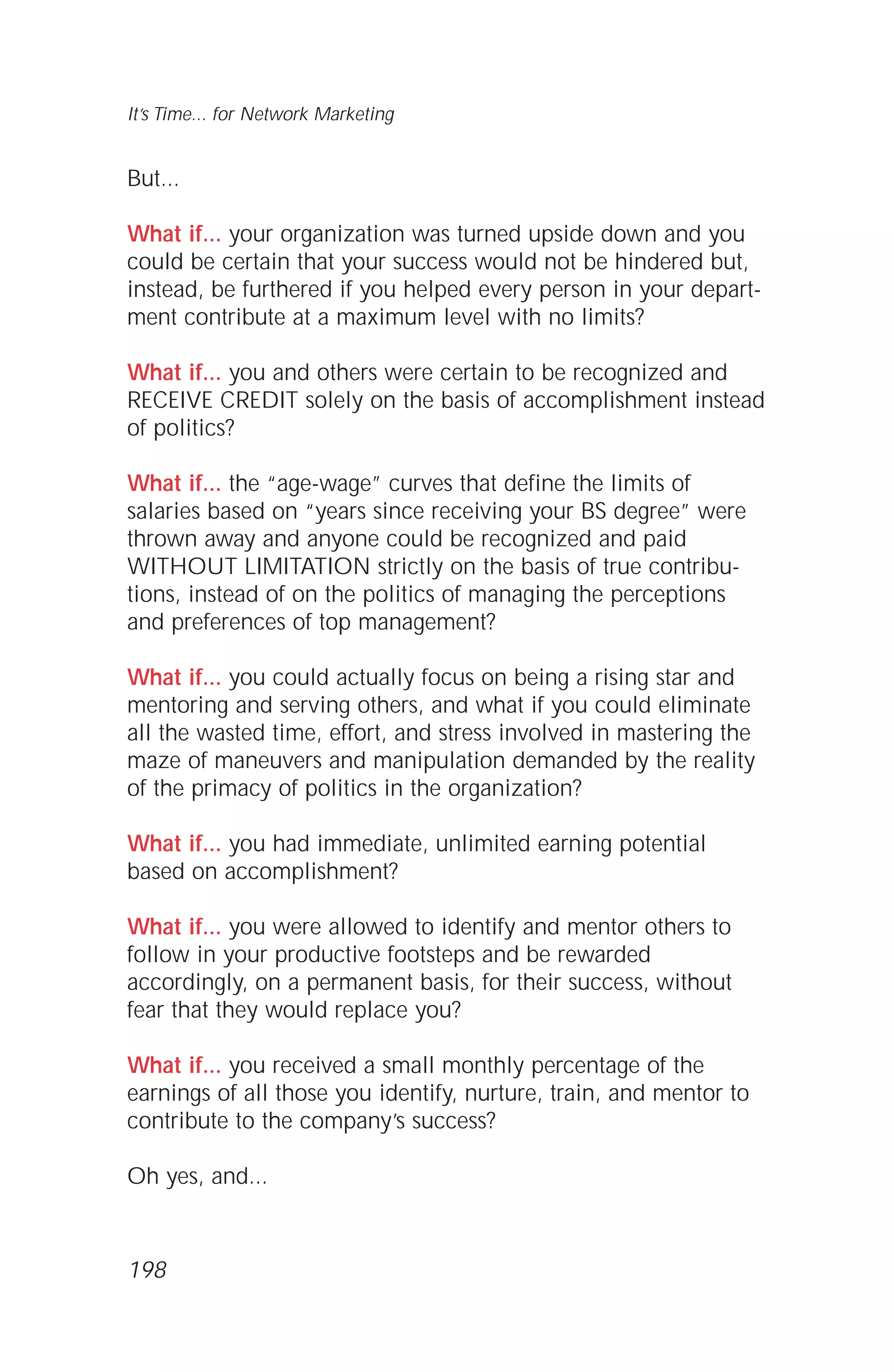 But...
What if... your organization was turned upside down and you
could be certain that your success would not be hindered but,
instead, be furthered if you helped every person in your depart-
ment contribute at a maximum level with no limits?
What if... you and others were certain to be recognized and
RECEIVE CREDIT solely on the basis of accomplishment instead
of politics?
What if... the “age-wage” curves that define the limits of
salaries based on “years since receiving your BS degree” were
thrown away and anyone could be recognized and paid
WITHOUT LIMITATION strictly on the basis of true contribu-
tions, instead of on the politics of managing the perceptions
and preferences of top management?
What if... you could actually focus on being a rising star and
mentoring and serving others, and what if you could eliminate
all the wasted time, effort, and stress involved in mastering the
maze of maneuvers and manipulation demanded by the reality
of the primacy of politics in the organization?
What if... you had immediate, unlimited earning potential
based on accomplishment?
What if... you were allowed to identify and mentor others to
follow in your productive footsteps and be rewarded
accordingly, on a permanent basis, for their success, without
fear that they would replace you?
What if... you received a small monthly percentage of the
earnings of all those you identify, nurture, train, and mentor to
contribute to the company’s success?
Oh yes, and...
It’s Time... for Network Marketing
198
 