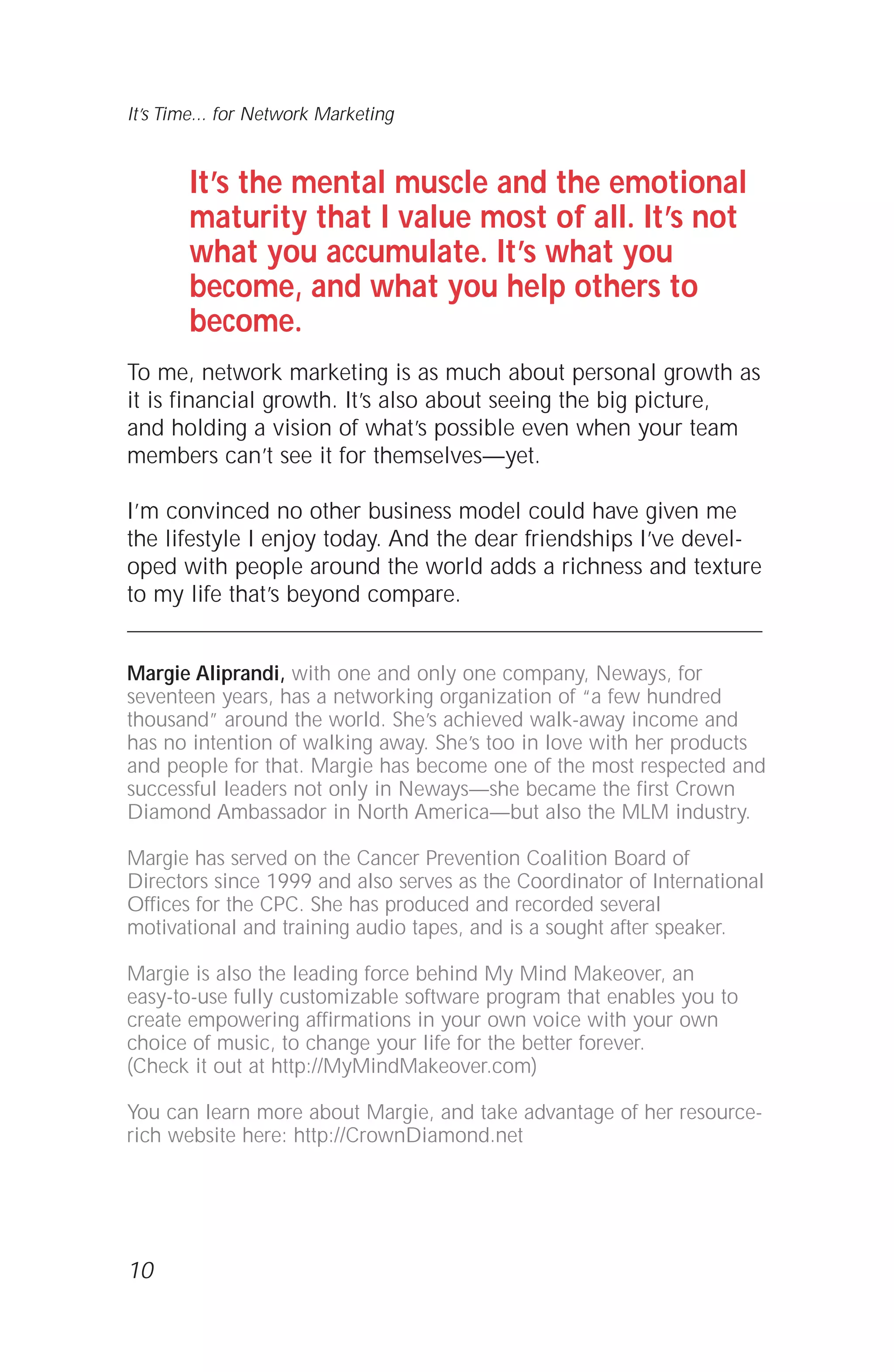 It’s the mental muscle and the emotional
maturity that I value most of all. It’s not
what you accumulate. It’s what you
become, and what you help others to
become.
To me, network marketing is as much about personal growth as
it is financial growth. It’s also about seeing the big picture,
and holding a vision of what’s possible even when your team
members can’t see it for themselves—yet.
I’m convinced no other business model could have given me
the lifestyle I enjoy today. And the dear friendships I’ve devel-
oped with people around the world adds a richness and texture
to my life that’s beyond compare.
Margie Aliprandi, with one and only one company, Neways, for
seventeen years, has a networking organization of “a few hundred
thousand” around the world. She’s achieved walk-away income and
has no intention of walking away. She’s too in love with her products
and people for that. Margie has become one of the most respected and
successful leaders not only in Neways—she became the first Crown
Diamond Ambassador in North America—but also the MLM industry.
Margie has served on the Cancer Prevention Coalition Board of
Directors since 1999 and also serves as the Coordinator of International
Offices for the CPC. She has produced and recorded several
motivational and training audio tapes, and is a sought after speaker.
Margie is also the leading force behind My Mind Makeover, an
easy-to-use fully customizable software program that enables you to
create empowering affirmations in your own voice with your own
choice of music, to change your life for the better forever.
(Check it out at http://MyMindMakeover.com)
You can learn more about Margie, and take advantage of her resource-
rich website here: http://CrownDiamond.net
10
It’s Time... for Network Marketing
 