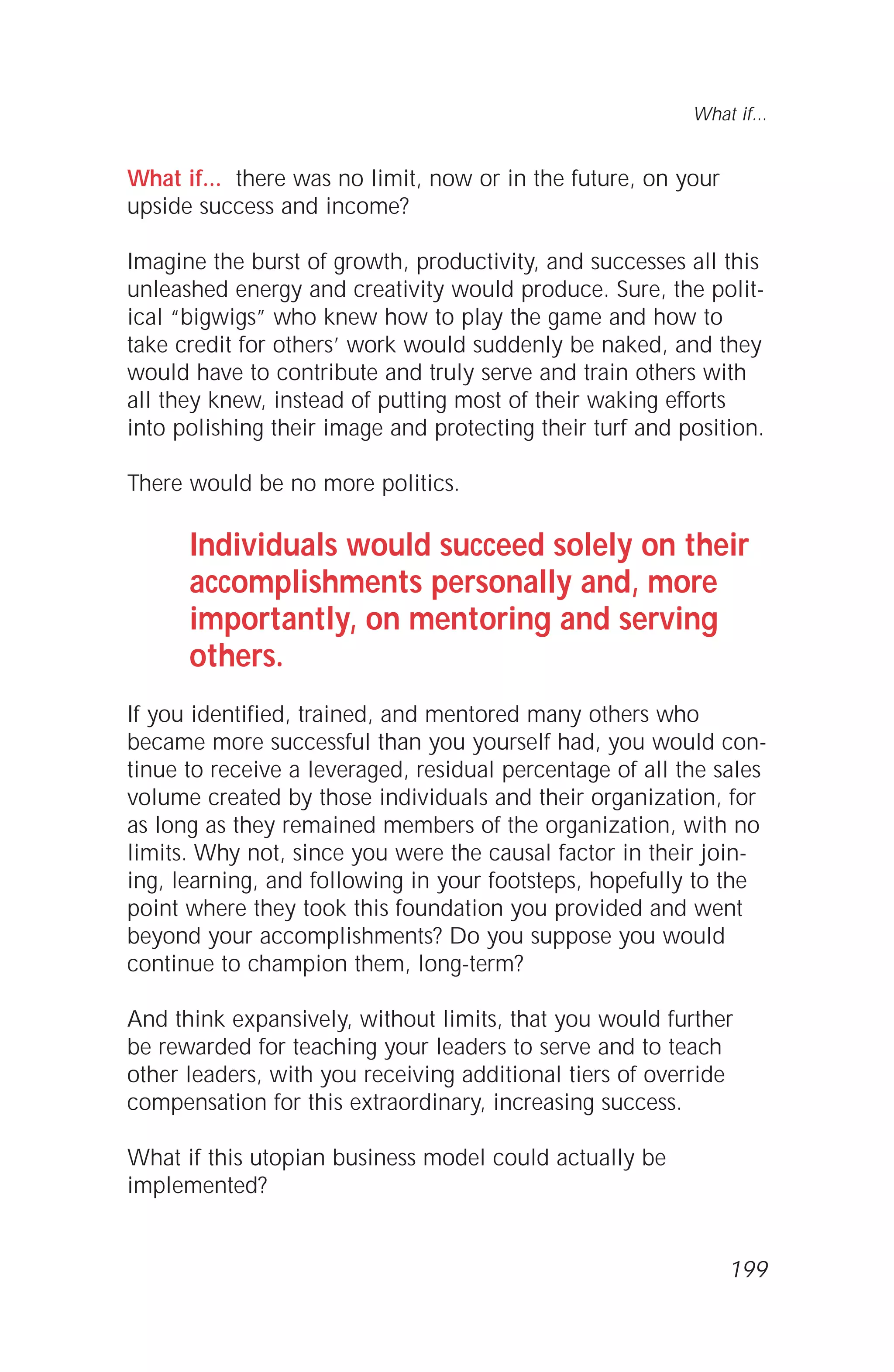 What if... there was no limit, now or in the future, on your
upside success and income?
Imagine the burst of growth, productivity, and successes all this
unleashed energy and creativity would produce. Sure, the polit-
ical “bigwigs” who knew how to play the game and how to
take credit for others’ work would suddenly be naked, and they
would have to contribute and truly serve and train others with
all they knew, instead of putting most of their waking efforts
into polishing their image and protecting their turf and position.
There would be no more politics.
Individuals would succeed solely on their
accomplishments personally and, more
importantly, on mentoring and serving
others.
If you identified, trained, and mentored many others who
became more successful than you yourself had, you would con-
tinue to receive a leveraged, residual percentage of all the sales
volume created by those individuals and their organization, for
as long as they remained members of the organization, with no
limits. Why not, since you were the causal factor in their join-
ing, learning, and following in your footsteps, hopefully to the
point where they took this foundation you provided and went
beyond your accomplishments? Do you suppose you would
continue to champion them, long-term?
And think expansively, without limits, that you would further
be rewarded for teaching your leaders to serve and to teach
other leaders, with you receiving additional tiers of override
compensation for this extraordinary, increasing success.
What if this utopian business model could actually be
implemented?
What if...
199
 