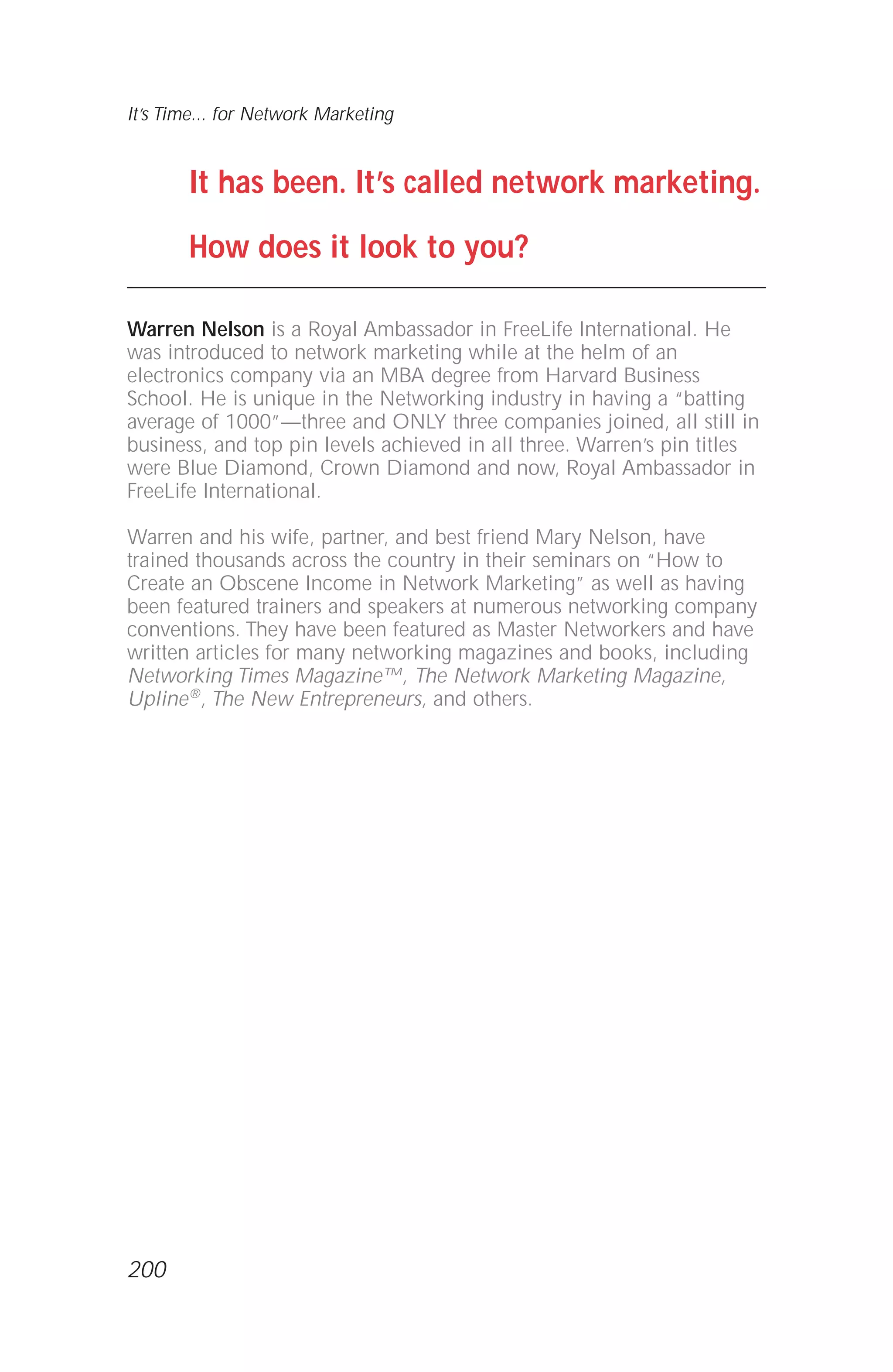 It has been. It’s called network marketing.
How does it look to you?
Warren Nelson is a Royal Ambassador in FreeLife International. He
was introduced to network marketing while at the helm of an
electronics company via an MBA degree from Harvard Business
School. He is unique in the Networking industry in having a “batting
average of 1000”—three and ONLY three companies joined, all still in
business, and top pin levels achieved in all three. Warren’s pin titles
were Blue Diamond, Crown Diamond and now, Royal Ambassador in
FreeLife International.
Warren and his wife, partner, and best friend Mary Nelson, have
trained thousands across the country in their seminars on “How to
Create an Obscene Income in Network Marketing” as well as having
been featured trainers and speakers at numerous networking company
conventions. They have been featured as Master Networkers and have
written articles for many networking magazines and books, including
Networking Times Magazine™, The Network Marketing Magazine,
Upline®, The New Entrepreneurs, and others.
It’s Time... for Network Marketing
200
 
