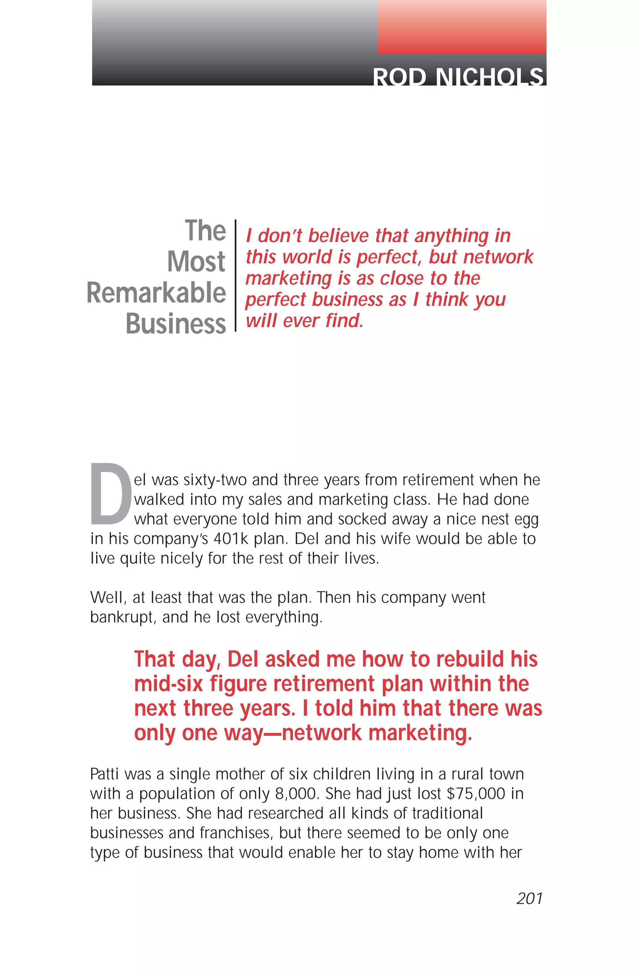 Del was sixty-two and three years from retirement when he
walked into my sales and marketing class. He had done
what everyone told him and socked away a nice nest egg
in his company’s 401k plan. Del and his wife would be able to
live quite nicely for the rest of their lives.
Well, at least that was the plan. Then his company went
bankrupt, and he lost everything.
That day, Del asked me how to rebuild his
mid-six figure retirement plan within the
next three years. I told him that there was
only one way—network marketing.
Patti was a single mother of six children living in a rural town
with a population of only 8,000. She had just lost $75,000 in
her business. She had researched all kinds of traditional
businesses and franchises, but there seemed to be only one
type of business that would enable her to stay home with her
The
Most
Remarkable
Business
I don’t believe that anything in
this world is perfect, but network
marketing is as close to the
perfect business as I think you
will ever find.
ROD NICHOLS
201
 