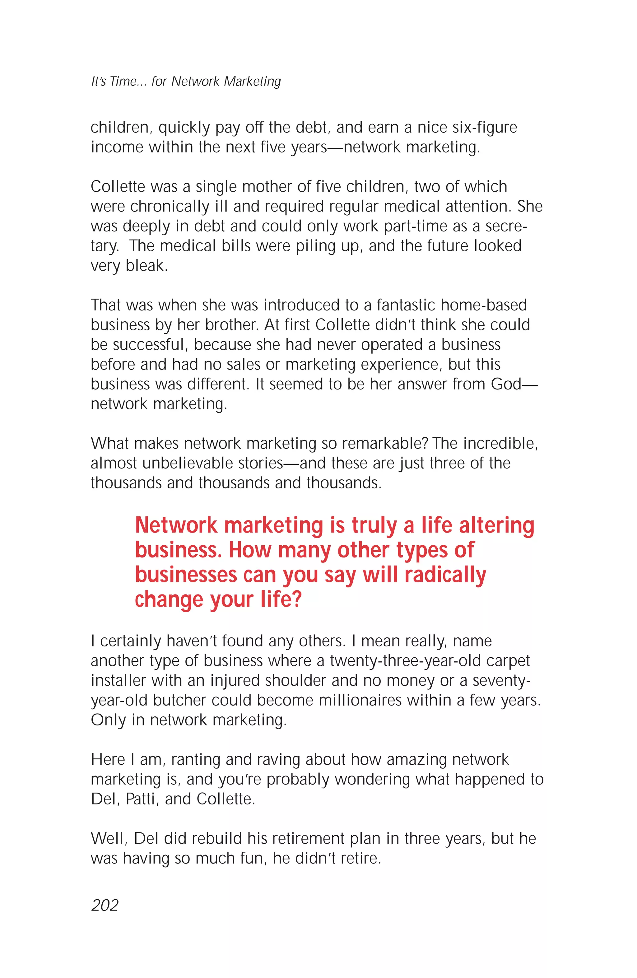 children, quickly pay off the debt, and earn a nice six-figure
income within the next five years—network marketing.
Collette was a single mother of five children, two of which
were chronically ill and required regular medical attention. She
was deeply in debt and could only work part-time as a secre-
tary. The medical bills were piling up, and the future looked
very bleak.
That was when she was introduced to a fantastic home-based
business by her brother. At first Collette didn’t think she could
be successful, because she had never operated a business
before and had no sales or marketing experience, but this
business was different. It seemed to be her answer from God—
network marketing.
What makes network marketing so remarkable? The incredible,
almost unbelievable stories—and these are just three of the
thousands and thousands and thousands.
Network marketing is truly a life altering
business. How many other types of
businesses can you say will radically
change your life?
I certainly haven’t found any others. I mean really, name
another type of business where a twenty-three-year-old carpet
installer with an injured shoulder and no money or a seventy-
year-old butcher could become millionaires within a few years.
Only in network marketing.
Here I am, ranting and raving about how amazing network
marketing is, and you’re probably wondering what happened to
Del, Patti, and Collette.
Well, Del did rebuild his retirement plan in three years, but he
was having so much fun, he didn’t retire.
It’s Time... for Network Marketing
202
 